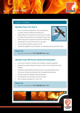 8
CLASS A FOAMS
Aberdeen Foam 1-3% Class A
>	 Foam concentrates designed for Class A applications
	 i.e. paper and tyre, building and forestry fires
>	 Highly effective at reducing the surface tension of water
	 to achieve fast penetration and coverage of Class A fires
>	 Fluorine free and with good environmental characteristics
>	 Formulated for use with either fresh or sea water
>	 Can be used at inductions as low as 0.1%
>	 Suitable for application by CAF systems, air aspirated and conventional nozzles
Approvals
>	 Meets the requirements of EN 1568:2008 Parts 1 & 3
Aberdeen Foam FRF (Forest and Rural Fire Retardant)
>	 A short term forest fire retardant with excellent surfactant properties
>	 Designed to quickly extinguish and secure Class A fires including forest and
	wildfires
>	 Exceptional wetting abilities allows the foam to permeate deep into the
	 fire source, offering fast extinguishment and preventing burnback
>	 Easily premixed and excellent foaming properties
>	 Formulated for use with either fresh or sea water
>	 Use at inductions between 0.1 and 1.0%
ABERDEEN FOAM
Approvals
>	 Meets the requirements of EN 1568:2008 Parts 1 & 3
FOAM TYPES
 