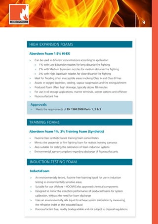 9
TRAINING FOAMS
Aberdeen Foam 1%, 3% Training Foam (Synthetic)
>	 Fluorine free synthetic based training foam concentrates
>	 Mimics the properties of fire fighting foam for realistic training scenarios
>	 Also suitable for testing the calibration of foam induction systems
>	 Environmental agency compliant regarding discharge of fluorosurfactants
INDUCTION TESTING FOAM
InductaFoam
>	 An environmentally tested, fluorine free foaming liquid for use in induction
	 testing in environmentally sensitive areas
>	 Suitable for use offshore - HOCNF/Cefas approved chemical components
>	 Designed to mimic the induction performance of produced foams for system
	 calibration, without the need for foam discharge
>	 Uses an environmentally safe liquid to achieve system calibration by measuring
	 the refractive index of the inducted liquid
>	 Fluorosurfactant free, readily biodegradable and not subject to disposal regulations
ABERDEEN FOAM
HIGH EXPANSION FOAMS
Aberdeen Foam 1-3% HI-EX
>	 Can be used in different concentrations according to application:
	 >	 1% with Low Expansion nozzles for long distance fire fighting
	 >	 2% with Medium Expansion nozzles for medium distance fire fighting
	 >	 3% with High Expansion nozzles for close distance fire fighting
>	 Ideal for flooding often inaccessible areas involving Class A and Class B fires
>	 Assists in oxygen depletion, cooling, vapour suppression and fire extinguishment
>	 Produced foam offers high drainage, typically above 10 minutes
>	 For use in oil storage applications, marine terminals, power stations and offshore
>	 Fluorosurfactant free
Approvals
>	 Meets the requirements of EN 1568:2008 Parts 1, 2 & 3
 