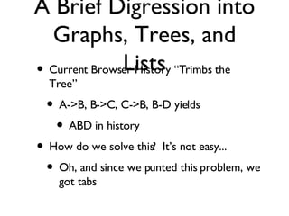 A Brief Digression into Graphs, Trees, and Lists Current Browser History “Trimbs the Tree”  A->B, B->C, C->B, B-D yields ABD in history How do we solve this?  It’s not easy... Oh, and since we punted this problem, we got tabs 