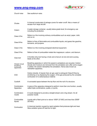 www.eng-mep.com
Church raise See auditorium raise.
Chutes
A channel constructed of salvage covers for water runoff. Also a means of
escape from large aircraft.
Cistern
A water storage container, usually below grade level, for emergency use
including fire protection.
Class A fire
Refers to a fire involving ordinary combustibles such as wood, paper, cloth,
and so on.
Class B fire
Refers to fires of flammable and combustible liquids, and gases like gasoline,
kerosene, and propane.
Class C fire Refers to a fire involving energized electrical equipment.
Class D fire Refers to fires of combustible metals like magnesium, sodium, and titanium.
Claw tool
A forcible entry tool having a hook and a fulcrum at one end and a prying
blade at the other.
Closed circuit
breathing
apparatus
Breathing apparatus in which the wearer’s exhalations are recycled. Carbon
dioxide and moisture are removed from the exhalation and, after some oxygen
is added, the wearer rebreathes the exhalation. Hence also known as
rebreather apparatus.
CO2
Carbon dioxide. A heavier than air gas used to extinguish Class B fires by
smothering or by displacing the oxygen. A fire gas produced by the complete
combustion of a carbonaceous material.
Cockloft A concealed space between the top floor and the roof of a structure.
Combination
Apparatus
A piece of fire apparatus designed to perform more than one function, usually
called triple combinations, quads, or quints.
Combination
nozzle
A nozzle designed to provide a straight stream and a fog stream. An all
purpose nozzle.
Combustible
liquids
Liquids with a flash point at or above 1000F (37.80C) and less than 2000F
(93.40C).
Combustion
A chemical reaction caused by rapid oxidation that produces light and heat.
Slow oxidation gives off heat but no light.
 