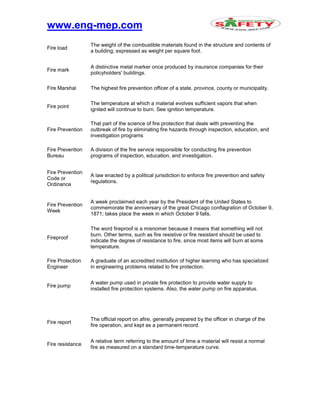www.eng-mep.com
Fire load
The weight of the combustible materials found in the structure and contents of
a building; expressed as weight per square foot.
Fire mark
A distinctive metal marker once produced by insurance companies for their
policyholders' buildings.
Fire Marshal The highest fire prevention officer of a state, province, county or municipality.
Fire point
The temperature at which a material evolves sufficient vapors that when
ignited will continue to burn. See ignition temperature.
Fire Prevention
That part of the science of fire protection that deals with preventing the
outbreak of fire by eliminating fire hazards through inspection, education, and
investigation programs
Fire Prevention
Bureau
A division of the fire service responsible for conducting fire prevention
programs of inspection, education, and investigation.
Fire Prevention
Code or
Ordinance
A law enacted by a political jurisdiction to enforce fire prevention and safety
regulations.
Fire Prevention
Week
A week proclaimed each year by the President of the United States to
commemorate the anniversary of the great Chicago conflagration of October 9,
1871; takes place the week in which October 9 falls.
Fireproof
The word fireproof is a misnomer because it means that something will not
burn. Other terms, such as fire resistive or fire resistant should be used to
indicate the degree of resistance to fire, since most items will burn at some
temperature.
Fire Protection
Engineer
A graduate of an accredited institution of higher learning who has specialized
in engineering problems related to fire protection.
Fire pump
A water pump used in private fire protection to provide water supply to
installed fire protection systems. Also, the water pump on fire apparatus.
Fire report
The official report on afire, generally prepared by the officer in charge of the
fire operation, and kept as a permanent record.
Fire resistance
A relative term referring to the amount of time a material will resist a normal
fire as measured on a standard time-temperature curve.
 