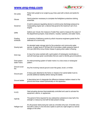 www.eng-mep.com
Gin poles
Poles held upright at an angle by guy lines used with a block and tackle for
lifting.
Gloves
Hand protection necessary to complete the firefighters protective clothing
ensemble.
Governor
A built-in pressure regulating device to control pump discharge pressure by
manipulating engine rpm; a device that governs the maximum rpm of an
engine.
GPM
Gallons per minute; the measure of water flow used to measure the output of
fire department pumpers, hose streams, nozzles, hydrants, and water mains.
Grading
schedule
A schedule of deficiency points by which insurance engineers grade the fire
defenses of a community.
Gravity tank
An elevated water storage tank for fire protection and community water
service. A water level of 100 feet (30 m) provides a static pressure head of
43.4 psi (300 kPa) minus friction losses in piping when water is flowing.
Grid map
A map of an area overlaid with a grid system of rectangular coordinates or
azimuth bearings (polar coordinates) that are used to identify ground locations.
Grid system
water mains
An interconnecting system of water mains in a criss-cross or rectangular
pattern.
Ground cover
fire
Any fire involving natural ground cover like grass, brush, or timber.
Ground jack
A heavy jack attached to the frame or chassis of an aerial ladder truck to
provide additional stability before raising the ladder.
Ground ladder
A descriptive term to designate the difference between ladders raised on the
ground and those raised hydraulically on the apparatus.
H
H.A.D.
Heat actuating devices thermostatically controlled and used to activate fire
equipment, alarms, or appliances.
Half life
The period of time required for any radioactive substance to lose half of its
strength or reduce by one-half its total present energy.
Halligan tool
An all-purpose steel prying bar used as a forcible entry tool. A forcible entry
tool with a claw on one end and a spike or point at a right angle to a narrow
wedge on the other.
 