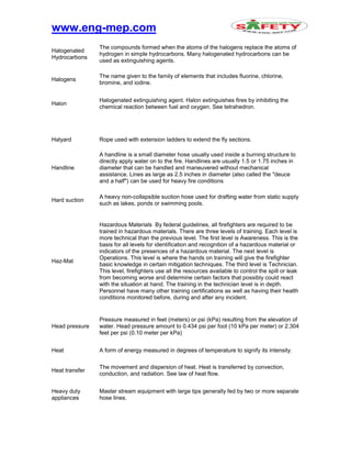 www.eng-mep.com
Halogenated
Hydrocarbons
The compounds formed when the atoms of the halogens replace the atoms of
hydrogen in simple hydrocarbons. Many halogenated hydrocarbons can be
used as extinguishing agents.
Halogens
The name given to the family of elements that includes fluorine, chlorine,
bromine, and iodine.
Halon
Halogenated extinguishing agent. Halon extinguishes fires by inhibiting the
chemical reaction between fuel and oxygen. See tetrahedron.
Halyard Rope used with extension ladders to extend the fly sections.
Handline
A handline is a small diameter hose usually used inside a burning structure to
directly apply water on to the fire. Handlines are usually 1.5 or 1.75 inches in
diameter that can be handled and maneuvered without mechanical
assistance. Lines as large as 2.5 inches in diameter (also called the "deuce
and a half") can be used for heavy fire conditions
Hard suction
A heavy non-collapsible suction hose used for drafting water from static supply
such as lakes, ponds or swimming pools.
Haz-Mat
Hazardous Materials By federal guidelines, all firefighters are required to be
trained in hazardous materials. There are three levels of training. Each level is
more technical than the previous level. The first level is Awareness. This is the
basis for all levels for identification and recognition of a hazardous material or
indicators of the presences of a hazardous material. The next level is
Operations. This level is where the hands on training will give the firefighter
basic knowledge in certain mitigation techniques. The third level is Technician.
This level, firefighters use all the resources available to control the spill or leak
from becoming worse and determine certain factors that possibly could react
with the situation at hand. The training in the technician level is in depth.
Personnel have many other training certifications as well as having their health
conditions monitored before, during and after any incident.
Head pressure
Pressure measured in feet (meters) or psi (kPa) resulting from the elevation of
water. Head pressure amount to 0.434 psi per foot (10 kPa per meter) or 2.304
feet per psi (0.10 meter per kPa)
Heat A form of energy measured in degrees of temperature to signify its intensity.
Heat transfer
The movement and dispersion of heat. Heat is transferred by convection,
conduction, and radiation. See law of heat flow.
Heavy duty
appliances
Master stream equipment with large tips generally fed by two or more separate
hose lines.
 
