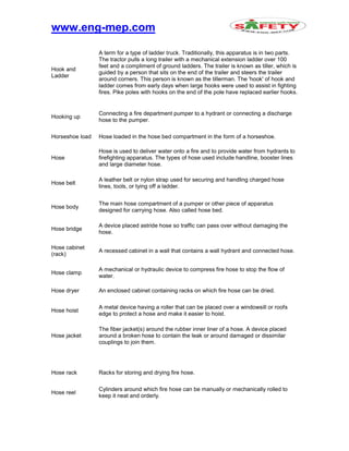 www.eng-mep.com
Hook and
Ladder
A term for a type of ladder truck. Traditionally, this apparatus is in two parts.
The tractor pulls a long trailer with a mechanical extension ladder over 100
feet and a compliment of ground ladders. The trailer is known as tiller, which is
guided by a person that sits on the end of the trailer and steers the trailer
around corners. This person is known as the tillerman. The 'hook' of hook and
ladder comes from early days when large hooks were used to assist in fighting
fires. Pike poles with hooks on the end of the pole have replaced earlier hooks.
Hooking up
Connecting a fire department pumper to a hydrant or connecting a discharge
hose to the pumper.
Horseshoe load Hose loaded in the hose bed compartment in the form of a horseshoe.
Hose
Hose is used to deliver water onto a fire and to provide water from hydrants to
firefighting apparatus. The types of hose used include handline, booster lines
and large diameter hose.
Hose belt
A leather belt or nylon strap used for securing and handling charged hose
lines, tools, or tying off a ladder.
Hose body
The main hose compartment of a pumper or other piece of apparatus
designed for carrying hose. Also called hose bed.
Hose bridge
A device placed astride hose so traffic can pass over without damaging the
hose.
Hose cabinet
(rack)
A recessed cabinet in a wall that contains a wall hydrant and connected hose.
Hose clamp
A mechanical or hydraulic device to compress fire hose to stop the flow of
water.
Hose dryer An enclosed cabinet containing racks on which fire hose can be dried.
Hose hoist
A metal device having a roller that can be placed over a windowsill or roofs
edge to protect a hose and make it easier to hoist.
Hose jacket
The fiber jacket(s) around the rubber inner liner of a hose. A device placed
around a broken hose to contain the leak or around damaged or dissimilar
couplings to join them.
Hose rack Racks for storing and drying fire hose.
Hose reel
Cylinders around which fire hose can be manually or mechanically rolled to
keep it neat and orderly.
 