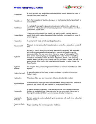 www.eng-mep.com
Hose strap
A strap or chain with a handle suitable for placing over a ladder rung used to
carry and secure a hose line.
Hose tower
Part of a fire station or building designed so fire hose can be hung vertically to
drain and dry.
Hotel raise
A method of raising a fire department extension ladder in line with several
windows so individuals can simultaneously escape from more than one floor.
(Also called factory raise.)
House lights
The lights throughout the fire station that are controlled from the alarm or
watch desk which makes it possible to illuminate the entire station in case of
an emergency.
House line A permanently fixed, private standpipe hose line.
House watch
The duty of maintaining the fire station alarm center for a prescribed period of
time.
Hydrant
An upright metal casting connected to a water supply system and equipped
with one or more valved outlets to which a pumper or hose line can be
connected. Also this has been given the name 'plug' or 'catch a plug'. This
term comes from early days of firefighting when water mains were nothing
more than hollowed out trees, buried in the ground. When a fire company
needed water, they would dig down to the log, and open a hole in the tree for a
water supply. After the fire, the hole had to be 'plugged' in order to stop the
flow of water.
Hydrant
adapter
An adapter, fitting, or coupling to connect hose or pumper intake hose to a fire
hydrant.
Hydrant wrench
A specially-designed tool used to open or close a hydrant and to remove
hydrant caps.
Hydraulics The study of the use and movement of fluids at rest and in motion.
Hydrocarbons
Combinations of hydrogen and carbon that form many compounds. Petroleum
products and natural gas are mixtures of several hydrocarbons.
Hypergolic
A chemical reaction between a fuel and an oxidizer that causes immediate
ignition on contact without the presence of air. An example is the contact of
fuming nitric acid and UDMH (unsymmetrical dimethyl hydrazine).
Hypergolic
mixtures
Certain fuels and oxidizers that will ignite on contact with each other without an
ignition source.
Hyperventilatio
n
Rapid breathing that over oxygenates the blood.
 
