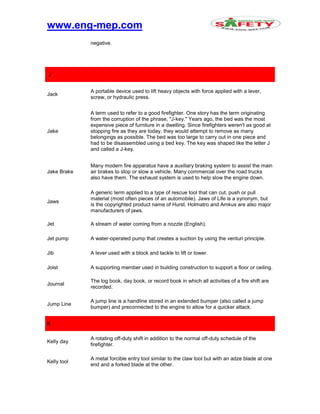 www.eng-mep.com
negative.
J
Jack
A portable device used to lift heavy objects with force applied with a lever,
screw, or hydraulic press.
Jake
A term used to refer to a good firefighter. One story has the term originating
from the corruption of the phrase, "J-key." Years ago, the bed was the most
expensive piece of furniture in a dwelling. Since firefighters weren't as good at
stopping fire as they are today, they would attempt to remove as many
belongings as possible. The bed was too large to carry out in one piece and
had to be disassembled using a bed key. The key was shaped like the letter J
and called a J-key.
Jake Brake
Many modern fire apparatus have a auxiliary braking system to assist the main
air brakes to stop or slow a vehicle. Many commercial over the road trucks
also have them. The exhaust system is used to help slow the engine down.
Jaws
A generic term applied to a type of rescue tool that can cut, push or pull
material (most often pieces of an automobile). Jaws of Life is a synonym, but
is the copyrighted product name of Hurst. Holmatro and Amkus are also major
manufacturers of jaws.
Jet A stream of water coming from a nozzle (English).
Jet pump A water-operated pump that creates a suction by using the venturi principle.
Jib A lever used with a block and tackle to lift or lower.
Joist A supporting member used in building construction to support a floor or ceiling.
Journal
The log book, day book, or record book in which all activities of a fire shift are
recorded.
Jump Line
A jump line is a handline stored in an extended bumper (also called a jump
bumper) and preconnected to the engine to allow for a quicker attack.
K
Kelly day
A rotating off-duty shift in addition to the normal off-duty schedule of the
firefighter.
Kelly tool
A metal forcible entry tool similar to the claw tool but with an adze blade at one
end and a forked blade at the other.
 