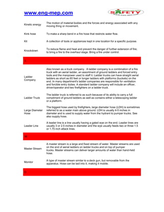 www.eng-mep.com
Kinetic energy
The motion of material bodies and the forces and energy associated with any
moving thing or movement.
Kink hose To make a sharp bend in a fire hose that restricts water flow.
Kit A collection of tools or appliances kept in one location for a specific purpose.
Knockdown
To reduce flame and heat and prevent the danger of further extension of fire;
to bring a fire to the overhaul stage. Bring a fire under control.
L
Ladder
Company
Also known as a truck company. A ladder company is a combination of a fire
truck with an aerial ladder, an assortment of ground ladders and forced entry
tools and the manpower used to staff it. Ladder trucks can have straight aerial
ladders as short as 65 feet or longer ladders with platforms (buckets) on the
end. In many department's ladder companies are responsible for ventilation
and forcible entry duties. A standard ladder company will include an officer,
driver/operator and two firefighters on a ladder truck.
Ladder Truck
The ladder truck is referred to as such because of its ability to carry a full
compliment of ground ladders as well as contains either a telescoping ladder
or a platform.
Large Diameter
Hose
The biggest hose used by firefighters, large diameter hose (LDH) is sometimes
referred to as a water main above ground. LDH is usually 4-5 inches in
diameter and is used to supply water from the hydrant to pumper trucks. See
also supply hose.
Leader Line
A leader line is a line usually having a gated wye on the end. Leader lines are
usually 3 or 2.5 inches in diameter and the wye usually feeds two or three 1.5
or 1.75 inch attack lines.
M
Master Stream
A master stream is a large and fixed stream of water. Master streams are used
on the end of aerial ladders on ladder trucks and on top of pumper
trucks. Master streams can deliver larger amounts of water than hand-held
hose.
Monitor
A type of master stream similar to a deck gun, but removable from the
apparatus. Hose can be laid into it, making it mobile.
O
 