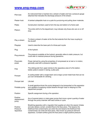 www.eng-mep.com
Pitot tube
An instrument that is inserted into a stream of water and has a pressure gauge
attached that indicates the discharge pressure of the stream.
Plaster hook A barbed collapsible hook on a pole for puncturing and pulling down materials.
Plates Construction members used to form the top and bottom of a frame wall.
Platoon
The entire shift of a fire department; may indicate only those who are on or off
duty.
Play a stream
To direct a stream of water at the fire that extends from the hose coupling to
the shutoff.
Playpipe Used to describe the base part of a three-part nozzle
Plug A fire hydrant.
Plug pressure
The pressure available at the hydrant; generally refers to static pressure, but
could refer to residual pressure during operations.
Pneumatic
power
Power derived by using the properties of compressed air at rest or in motion;
generally used with a pressure regulator.
Pole
The sliding pole from upper stories to the apparatus area of a fire station;
ladder poles to assist in raising; a pike pole.
Pompeir
A scaling ladder with a single beam and a large curved metal hook that can be
put over windowsills for climbing.
Pompeir belt Life belt.
Portable pump
A small gasoline-driven fire pump designed to be transported on fire apparatus
and capable of supplying nozzle streams through hose or relaying to a fire
department pumper.
Position Specific assignment during a fire operation.
Positive
displacement
pump
Any of several piston or rotary-gear pumps that move a given quantity of water
through the pump chamber with each stroke or cycle.
Positive
Pressure
Apparatus
Breathing apparatus with a regulator that supplies air when the wearer inhales
and also allows a small, constant flow to the face piece. This lessens the
likelihood that contaminants can enter the and lessens the likelihood that
contaminants can enter the face piece. Also known as pressure-demand
apparatus. Constant airflow gives the face piece a slight positive pressure
 