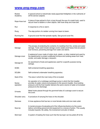 www.eng-mep.com
Rookie
Academy
A special school to indoctrinate newly-appointed firefighters in the rudiments of
all fire service subjects.
Rope Hose tool
A piece of rope spliced to form a loop through the eye of a metal hook; used to
secure hose to ladders or other objects. See hose strap and hose belt.
Run A response to a fire or alarm.
Rung The step portion of a ladder running from beam to beam.
Running fire A ground cover fire that spreads rapidly. See ground cover fire.
S
Salvage
The process of protecting the contents of a building from fire, smoke and water
damage. Tools used include salvage covers (water proof tarps) that are placed
over furniture, preventing damage from water and debris.
Salvage cover
A waterproof cover made of cotton duck, plastic, or other material and used by
fire departments to protect unaffected furniture and building areas from heat,
smoke, and water damage; a tarpaulin.
Salvage kit
An assortment of tools and appliances used for a specific purpose during
salvage.
SCBA Self-contained breathing apparatus.
SCUBA Self-contained underwater breathing apparatus.
Seat of fire The area in which the main body of fire is located
Series
operation
An operation of a multistage centrifugal pump in which the first impeller
provides its water volume and pressure to the second impeller, thus building
pressure until the final impeller delivers the same volume of water at increased
pressure to the discharge.
S-hooks
Metal hooks placed through the grommet holes of a salvage cover to secure
the cover.
Shoulder carry A procedure of carrying fire hose on the shoulder.
Siamese A hose appliance that has two or more female inlets and one male outlet.
Size-Up
A mental process of evaluating all of the influencing factors at a fire scene
before committing personnel and equipment to a course of action. This usually
includes hazards, life safety, fire involvement and plan of attack.
Skid load A system of loading fire hose such that the top layer can be pulled off at the
 