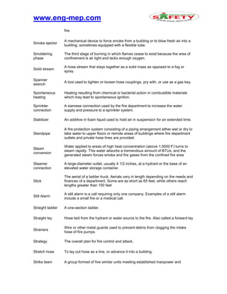 www.eng-mep.com
fire.
Smoke ejector
A mechanical device to force smoke from a building or to blow fresh air into a
building; sometimes equipped with a flexible tube.
Smoldering
phase
The third stage of burning in which flames cease to exist because the area of
confinement is air tight and lacks enough oxygen.
Solid stream
A hose stream that stays together as a solid mass as opposed to a fog or
spray.
Spanner
wrench
A tool used to tighten or loosen hose couplings, pry with, or use as a gas key.
Spontaneous
heating
Heating resulting from chemical or bacterial action in combustible materials
which may lead to spontaneous ignition.
Sprinkler
connection
A siamese connection used by the fire department to increase the water
supply and pressure to a sprinkler system.
Stabilizer An additive in foam liquid used to hold air in suspension for an extended time.
Standpipe
A fire protection system consisting of a piping arrangement either wet or dry to
take water to upper floors or remote areas of buildings where fire department
outlets and private hose lines are provided.
Steam
conversion
Water applied to areas of high heat concentration (above 1,0000 F) turns to
steam rapidly. This water absorbs a tremendous amount of BTUs, and the
generated steam forces smoke and fire gases from the confined fire area
Steamer
connection
A large-diameter outlet, usually 4 1/2 inches, at a hydrant or the base of an
elevated water storage container.
Stick
The aerial of a ladder truck. Aerials vary in length depending on the needs and
finances of a department. Some are as short as 65 feet, while others reach
lengths greater than 100 feet
Still Alarm
A still alarm is a call requiring only one company. Examples of a still alarm
include a small fire or a medical call.
Straight ladder A one-section ladder.
Straight lay Hose laid from the hydrant or water source to the fire. Also called a forward lay
Strainers
Wire or other metal guards used to prevent debris from clogging the intake
hose of fire pumps.
Strategy The overall plan for fire control and attack.
Stretch hose To lay out hose as a line, or advance it into a building.
Strike team A group formed of five similar units meeting established manpower and
 