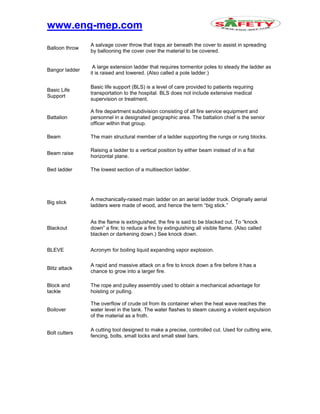 www.eng-mep.com
Balloon throw
A salvage cover throw that traps air beneath the cover to assist in spreading
by ballooning the cover over the material to be covered.
Bangor ladder
A large extension ladder that requires tormentor poles to steady the ladder as
it is raised and lowered. (Also called a pole ladder.)
Basic Life
Support
Basic life support (BLS) is a level of care provided to patients requiring
transportation to the hospital. BLS does not include extensive medical
supervision or treatment.
Battalion
A fire department subdivision consisting of all fire service equipment and
personnel in a designated geographic area. The battalion chief is the senior
officer within that group.
Beam The main structural member of a ladder supporting the rungs or rung blocks.
Beam raise
Raising a ladder to a vertical position by either beam instead of in a flat
horizontal plane.
Bed ladder The lowest section of a multisection ladder.
Big stick
A mechanically-raised main ladder on an aerial ladder truck. Originally aerial
ladders were made of wood, and hence the term “big stick.”
Blackout
As the flame is extinguished, the fire is said to be blacked out. To “knock
down” a fire; to reduce a fire by extinguishing all visible flame. (Also called
blacken or darkening down.) See knock down.
BLEVE Acronym for boiling liquid expanding vapor explosion.
Blitz attack
A rapid and massive attack on a fire to knock down a fire before it has a
chance to grow into a larger fire.
Block and
tackle
The rope and pulley assembly used to obtain a mechanical advantage for
hoisting or pulling.
Boilover
The overflow of crude oil from its container when the heat wave reaches the
water level in the tank. The water flashes to steam causing a violent expulsion
of the material as a froth.
Bolt cutters
A cutting tool designed to make a precise, controlled cut. Used for cutting wire,
fencing, bolts, small locks and small steel bars.
 