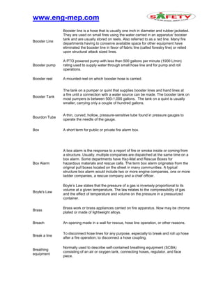www.eng-mep.com
Booster Line
Booster line is a hose that is usually one inch in diameter and rubber jacketed.
They are used on small fires using the water carried in an apparatus' booster
tank and are usually stored on reels. Also referred to as a red line. Many fire
departments having to conserve available space for other equipment have
eliminated the booster line in favor of fabric line (called forestry line) or relied
upon structural attack sized lines.
Booster pump
A PTO powered pump with less than 500 gallons per minute (1900 L/min)
rating used to supply water through small hose line and for pump and roll
operations.
Booster reel A mounted reel on which booster hose is carried.
Booster Tank
The tank on a pumper or quint that supplies booster lines and hand lines at
a fire until a connection with a water source can be made. The booster tank on
most pumpers is between 500-1,000 gallons. The tank on a quint is usually
smaller, carrying only a couple of hundred gallons.
Bourdon Tube
A thin, curved, hollow, pressure-sensitive tube found in pressure gauges to
operate the needle of the gauge.
Box A short term for public or private fire alarm box.
Box Alarm
A box alarm is the response to a report of fire or smoke inside or coming from
a structure. Usually, multiple companies are dispatched at the same time on a
box alarm. Some departments have Haz-Mat and Rescue Boxes for
hazardous materials and rescue calls. The term box alarm originates from the
original pull boxes located on the street in many communities. A typical
structure box alarm would include two or more engine companies, one or more
ladder companies, a rescue company and a chief officer.
Boyle's Law
Boyle’s Law states that the pressure of a gas is inversely proportional to its
volume at a given temperature. The law relates to the compressibility of gas
and the effect of temperature and volume on the pressure in a pressurized
container.
Brass
Brass work or brass appliances carried on fire apparatus. Now may be chrome
plated or made of lightweight alloys.
Breach An opening made in a wall for rescue, hose line operation, or other reasons.
Break a line
To disconnect hose lines for any purpose, especially to break and roll up hose
after a fire operation; to disconnect a hose coupling.
Breathing
equipment
Normally used to describe self-contained breathing equipment (SCBA)
consisting of an air or oxygen tank, connecting hoses, regulator, and face
piece.
 