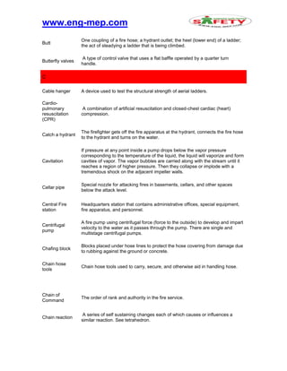 www.eng-mep.com
Butt
One coupling of a fire hose; a hydrant outlet; the heel (lower end) of a ladder;
the act of steadying a ladder that is being climbed.
Butterfly valves
A type of control valve that uses a flat baffle operated by a quarter turn
handle.
C
Cable hanger A device used to test the structural strength of aerial ladders.
Cardio-
pulmonary
resuscitation
(CPR)
A combination of artificial resuscitation and closed-chest cardiac (heart)
compression.
Catch a hydrant
The firefighter gets off the fire apparatus at the hydrant, connects the fire hose
to the hydrant and turns on the water.
Cavitation
If pressure at any point inside a pump drops below the vapor pressure
corresponding to the temperature of the liquid, the liquid will vaporize and form
cavities of vapor. The vapor bubbles are carried along with the stream until it
reaches a region of higher pressure. Then they collapse or implode with a
tremendous shock on the adjacent impeller walls.
Cellar pipe
Special nozzle for attacking fires in basements, cellars, and other spaces
below the attack level.
Central Fire
station
Headquarters station that contains administrative offices, special equipment,
fire apparatus, and personnel.
Centrifugal
pump
A fire pump using centrifugal force (force to the outside) to develop and impart
velocity to the water as it passes through the pump. There are single and
multistage centrifugal pumps.
Chafing block
Blocks placed under hose lines to protect the hose covering from damage due
to rubbing against the ground or concrete.
Chain hose
tools
Chain hose tools used to carry, secure, and otherwise aid in handling hose.
Chain of
Command
The order of rank and authority in the fire service.
Chain reaction
A series of self sustaining changes each of which causes or influences a
similar reaction. See tetrahedron.
 