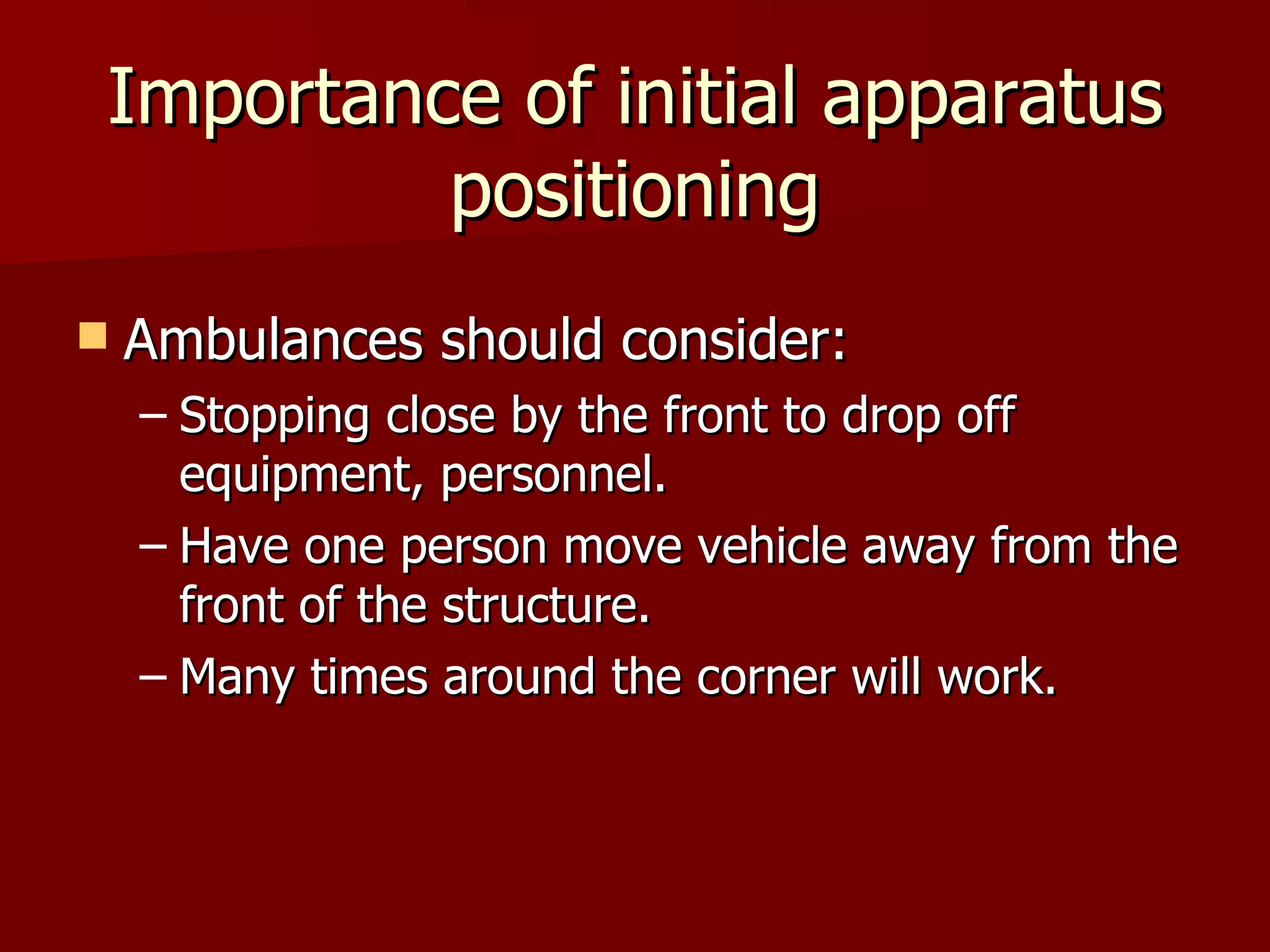 Importance of initial apparatus positioning Ambulances should consider: Stopping close by the front to drop off equipment, personnel. Have one person move vehicle away from the front of the structure. Many times around the corner will work. 