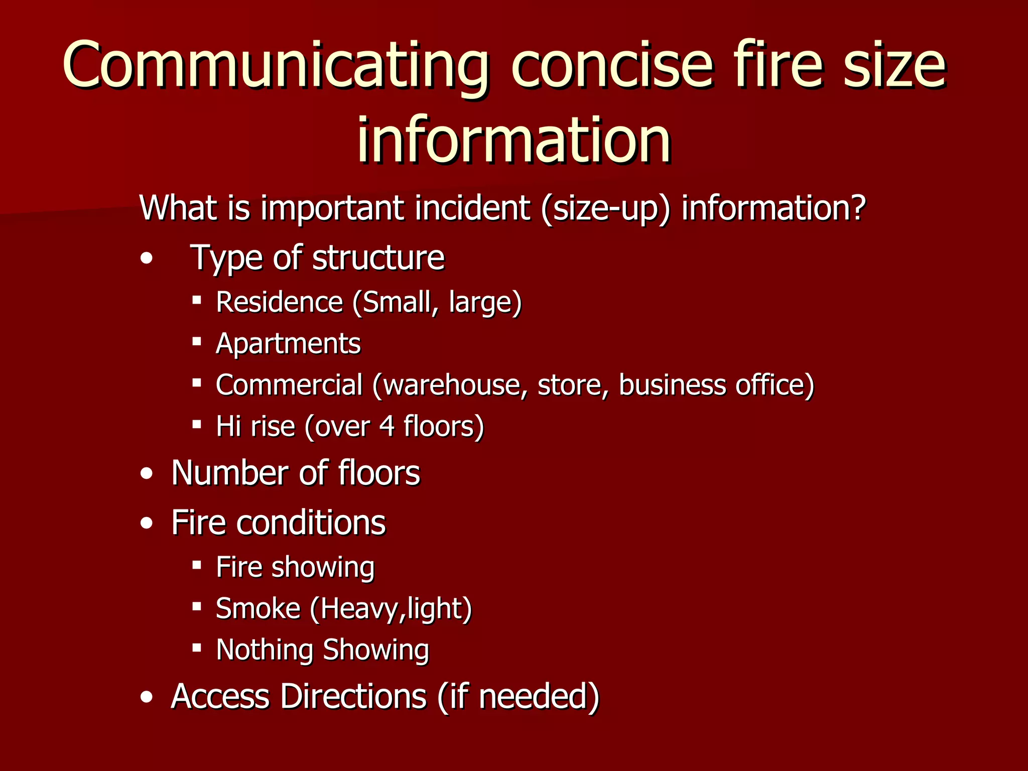 Communicating concise fire size  information What is important incident (size-up) information? Type of structure Residence (Small, large) Apartments Commercial (warehouse, store, business office) Hi rise (over 4 floors) Number of floors Fire conditions Fire showing Smoke (Heavy,light) Nothing Showing Access Directions (if needed) 
