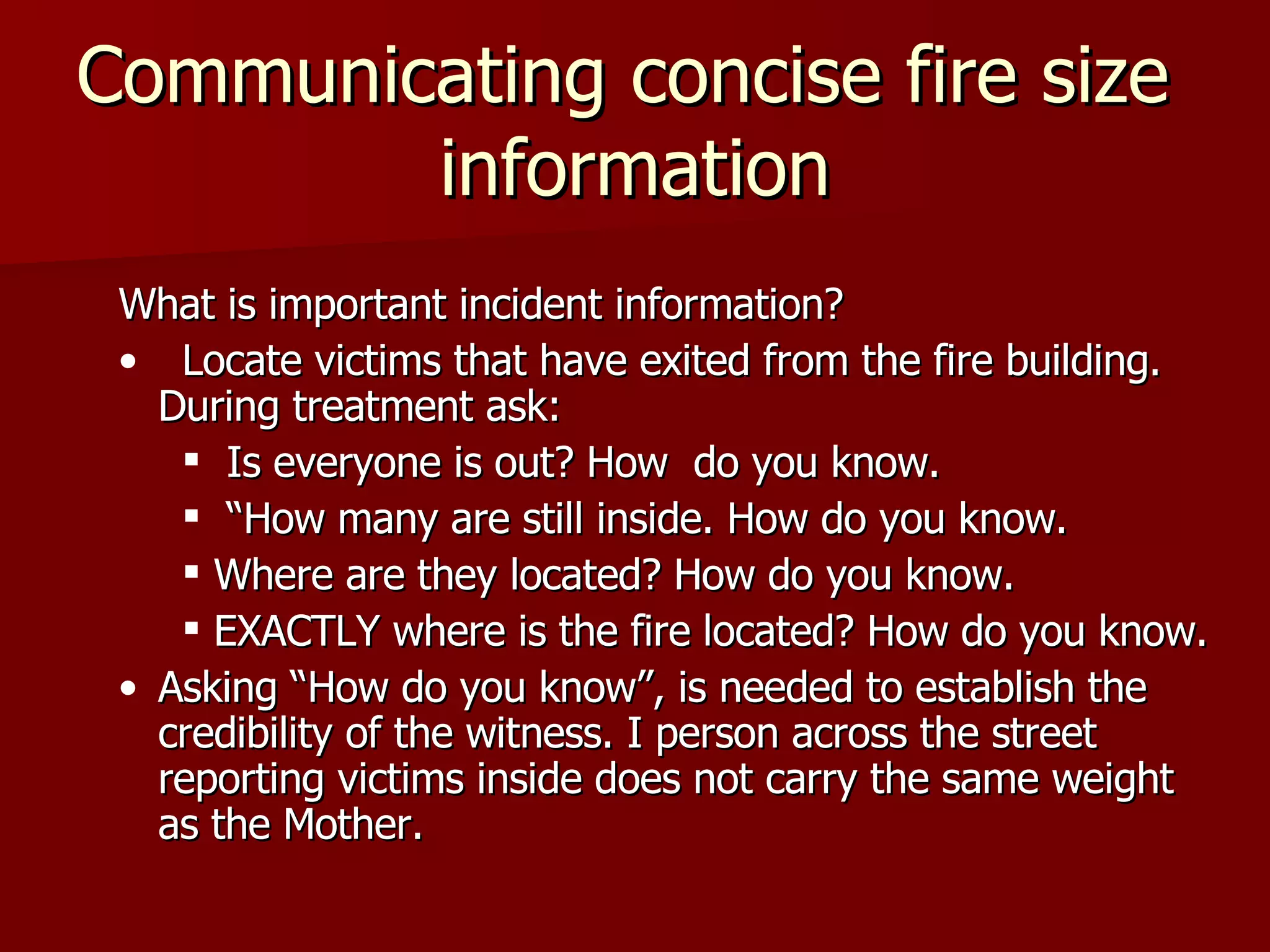 Communicating concise fire size  information What is important incident information? Locate victims that have exited from the fire building. During treatment ask: Is everyone is out? How  do you know. “How many are still inside. How do you know. Where are they located? How do you know. EXACTLY where is the fire located? How do you know. Asking “How do you know”, is needed to establish the credibility of the witness. I person across the street reporting victims inside does not carry the same weight as the Mother. 