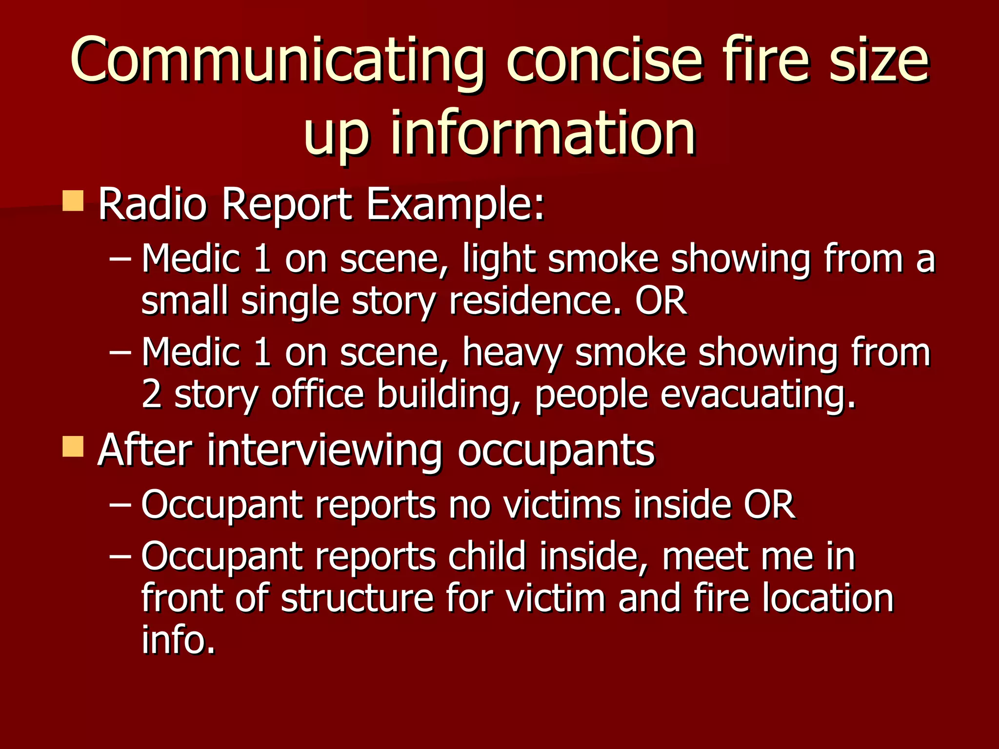 Communicating concise fire size up information Radio Report Example: Medic 1 on scene, light smoke showing from a small single story residence. OR Medic 1 on scene, heavy smoke showing from 2 story office building, people evacuating. After interviewing occupants Occupant reports no victims inside OR Occupant reports child inside, meet me in front of structure for victim and fire location info. 