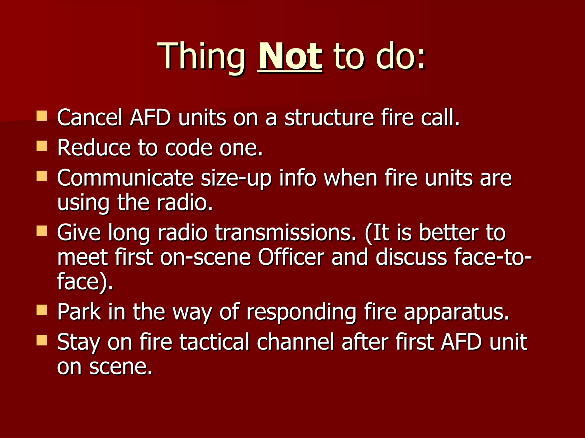 Thing  Not  to do: Cancel AFD units on a structure fire call. Reduce to code one. Communicate size-up info when fire units are using the radio. Give long radio transmissions. (It is better to meet first on-scene Officer and discuss face-to-face). Park in the way of responding fire apparatus. Stay on fire tactical channel after first AFD unit on scene. 