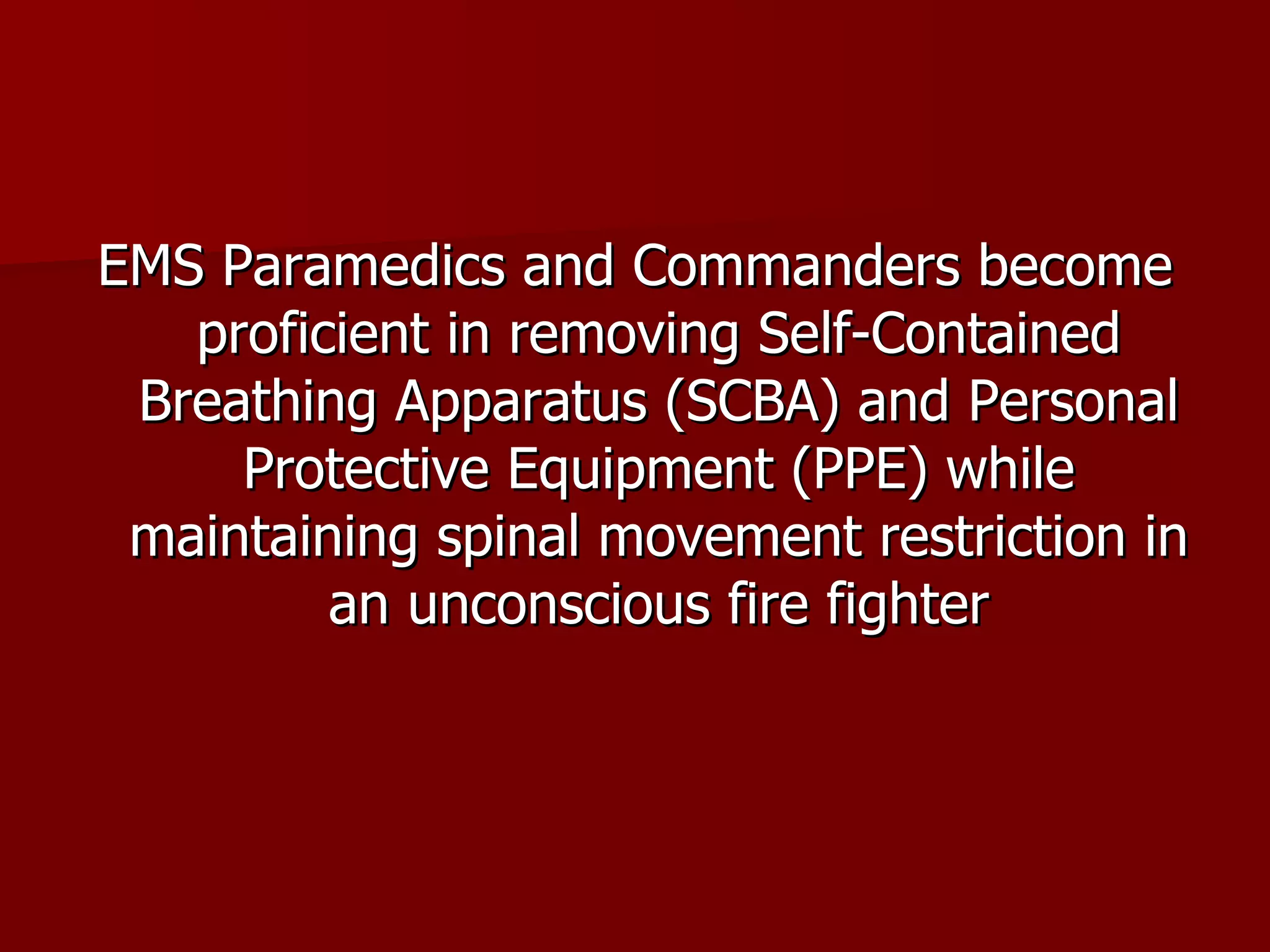 EMS Paramedics and Commanders become proficient in removing Self-Contained Breathing Apparatus (SCBA) and Personal Protective Equipment (PPE) while maintaining spinal movement restriction in an unconscious fire fighter 