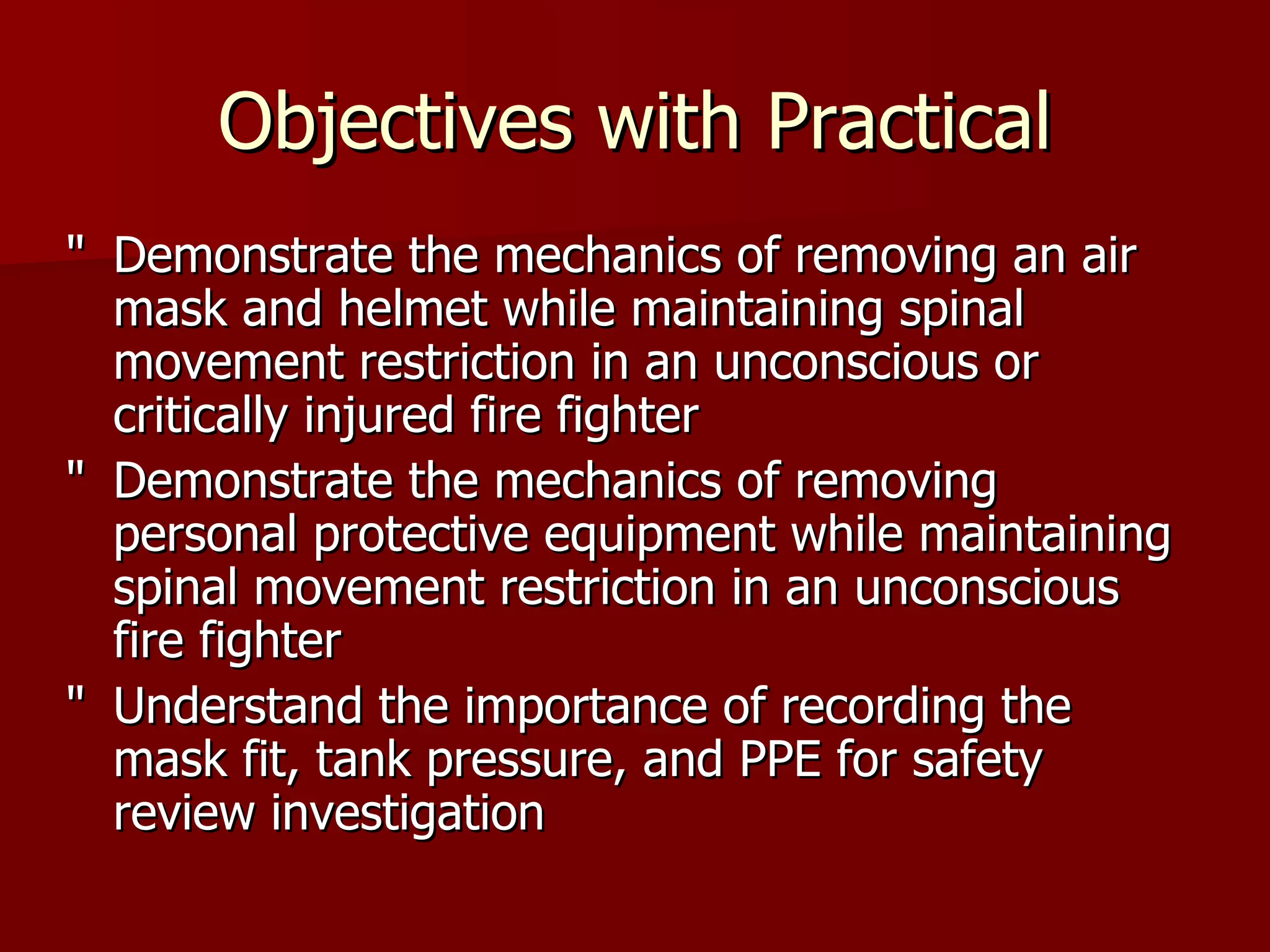 Objectives with Practical " Demonstrate the mechanics of removing an air mask and helmet while maintaining spinal movement restriction in an unconscious or critically injured fire fighter " Demonstrate the mechanics of removing personal protective equipment while maintaining spinal movement restriction in an unconscious fire fighter " Understand the importance of recording the mask fit, tank pressure, and PPE for safety review investigation 