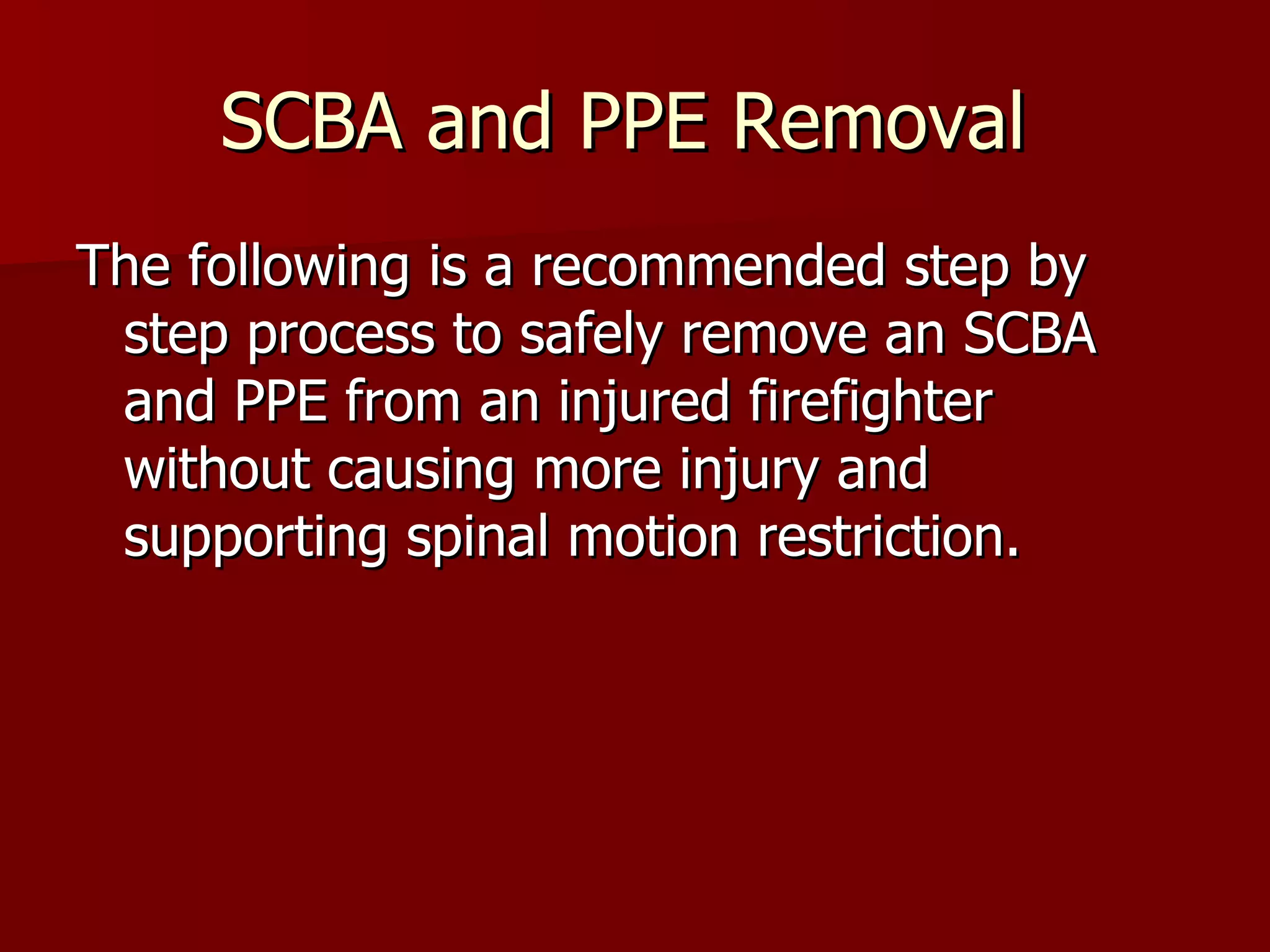 SCBA and PPE Removal  The following is a recommended step by step process to safely remove an SCBA and PPE from an injured firefighter without causing more injury and supporting spinal motion restriction.  