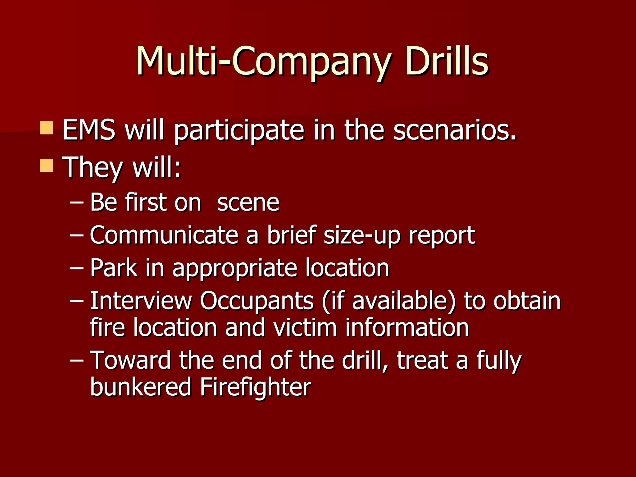 Multi-Company Drills  EMS will participate in the scenarios.  They will: Be first on  scene Communicate a brief size-up report Park in appropriate location Interview Occupants (if available) to obtain fire location and victim information Toward the end of the drill, treat a fully bunkered Firefighter  