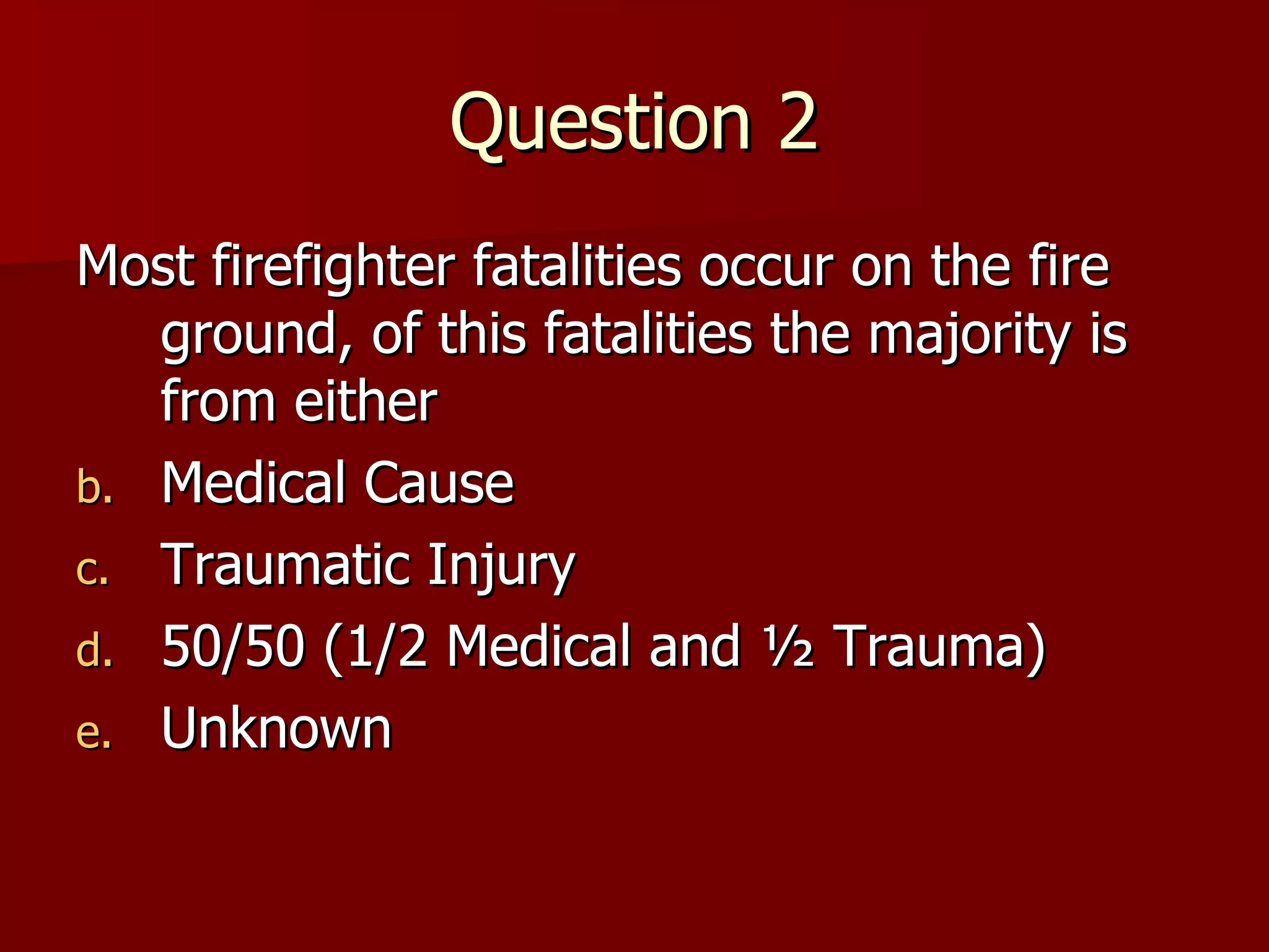 Question 2 Most firefighter fatalities occur on the fire ground, of this fatalities the majority is from either  Medical Cause Traumatic Injury 50/50 (1/2 Medical and ½ Trauma) Unknown 