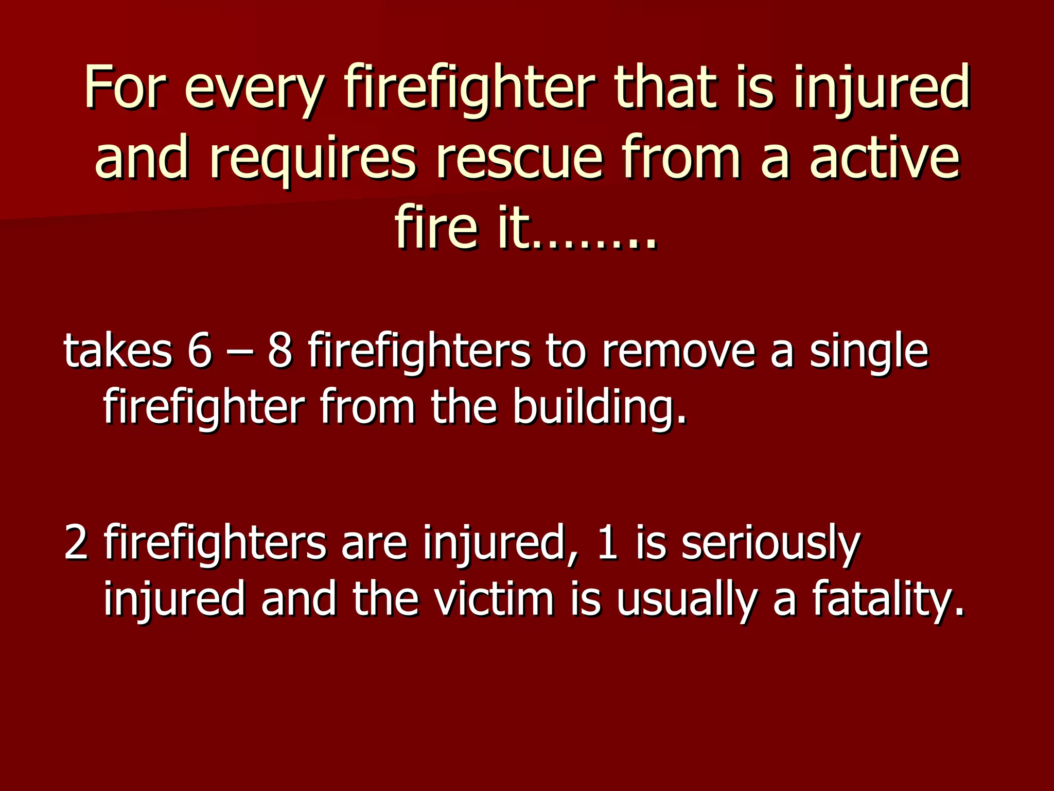 For every firefighter that is injured and requires rescue from a active fire it…….. takes 6 – 8 firefighters to remove a single firefighter from the building. 2 firefighters are injured, 1 is seriously injured and the victim is usually a fatality.  
