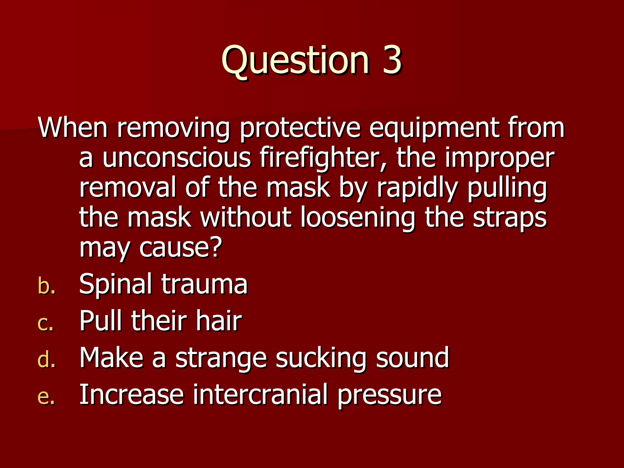 Question 3 When removing protective equipment from a unconscious firefighter, the improper removal of the mask by rapidly pulling the mask without loosening the straps may cause? Spinal trauma Pull their hair Make a strange sucking sound Increase intercranial pressure 
