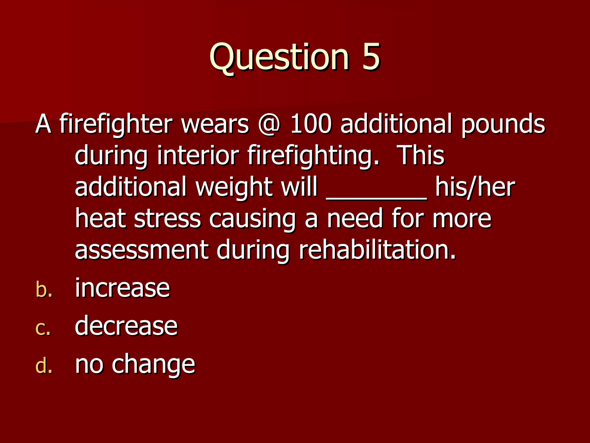 Question 5 A firefighter wears @ 100 additional pounds during interior firefighting.  This additional weight will _______ his/her heat stress causing a need for more assessment during rehabilitation. increase decrease no change 