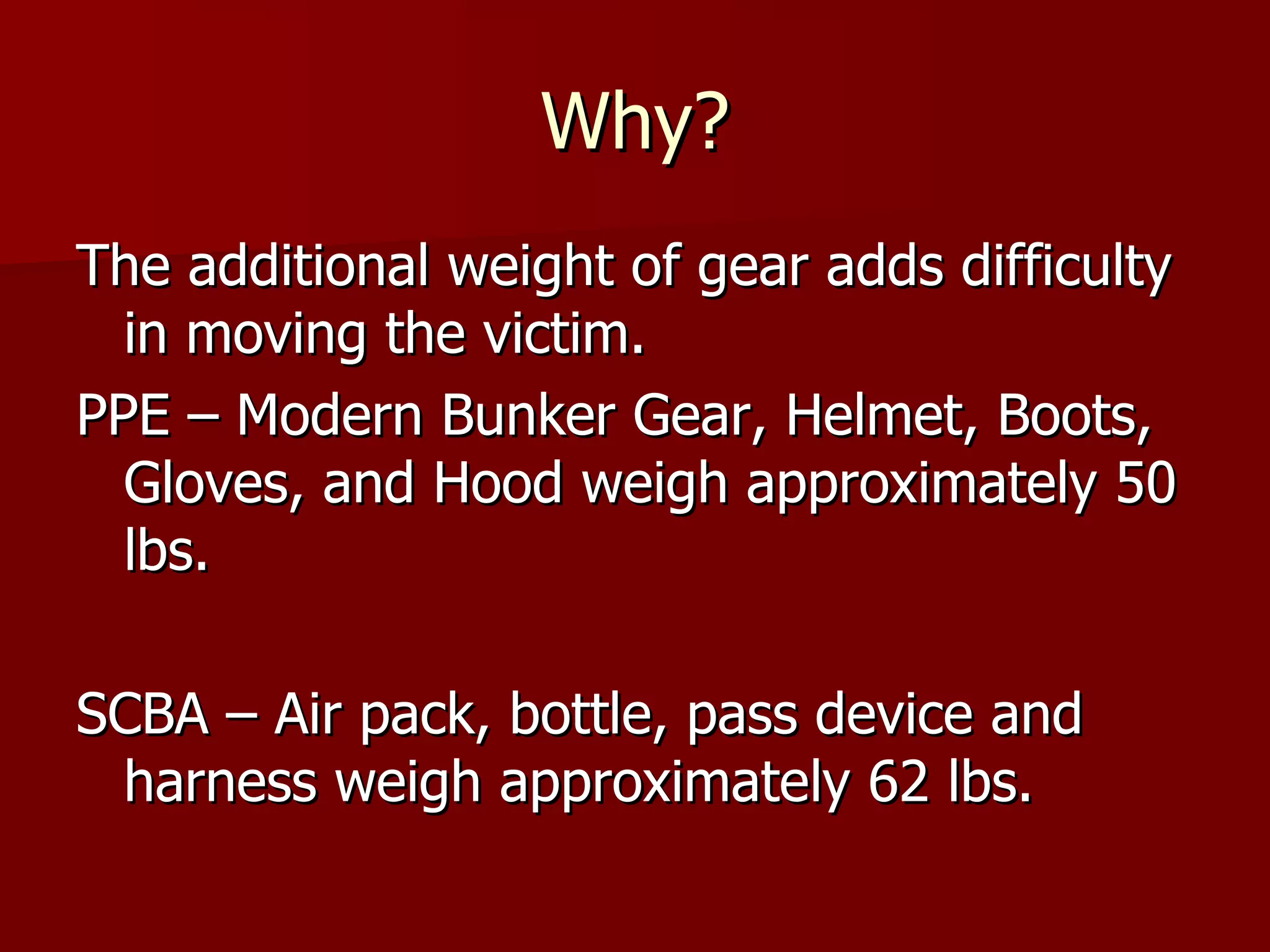 Why? The additional weight of gear adds difficulty in moving the victim. PPE – Modern Bunker Gear, Helmet, Boots, Gloves, and Hood weigh approximately 50 lbs. SCBA – Air pack, bottle, pass device and harness weigh approximately 62 lbs.  