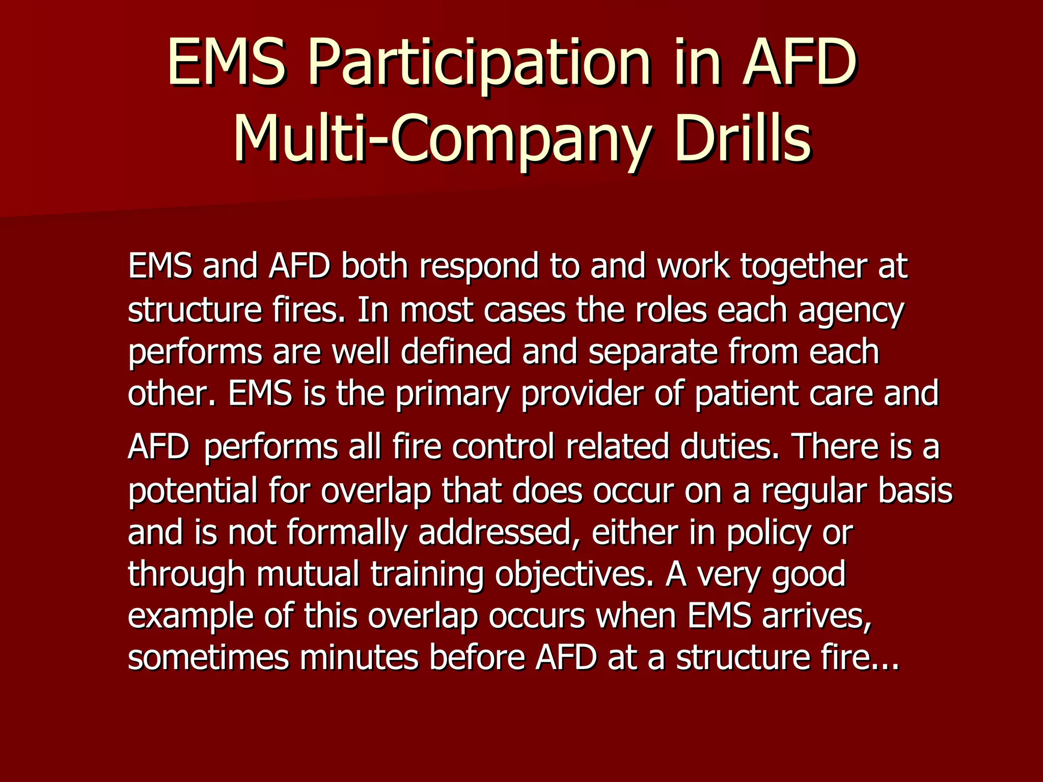 EMS Participation in AFD  Multi-Company Drills EMS and AFD both respond to and work together at structure fires. In most cases the roles each agency performs are well defined and separate from each other. EMS is the primary provider of patient care and AFD   performs all fire control related duties. There is a potential for overlap that does occur on a regular basis and is not formally addressed, either in policy or through mutual training objectives. A very good example of this overlap occurs when EMS arrives, sometimes minutes before AFD at a structure fire...  