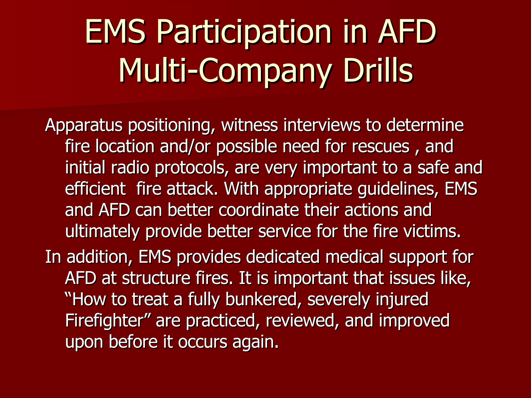 EMS Participation in AFD  Multi-Company Drills Apparatus positioning, witness interviews to determine fire location and/or possible need for rescues , and initial radio protocols, are very important to a safe and efficient  fire attack. With appropriate guidelines, EMS and AFD can better coordinate their actions and ultimately provide better service for the fire victims. In addition, EMS provides dedicated medical support for AFD at structure fires. It is important that issues like, “How to treat a fully bunkered, severely injured Firefighter” are practiced, reviewed, and improved upon before it occurs again.  