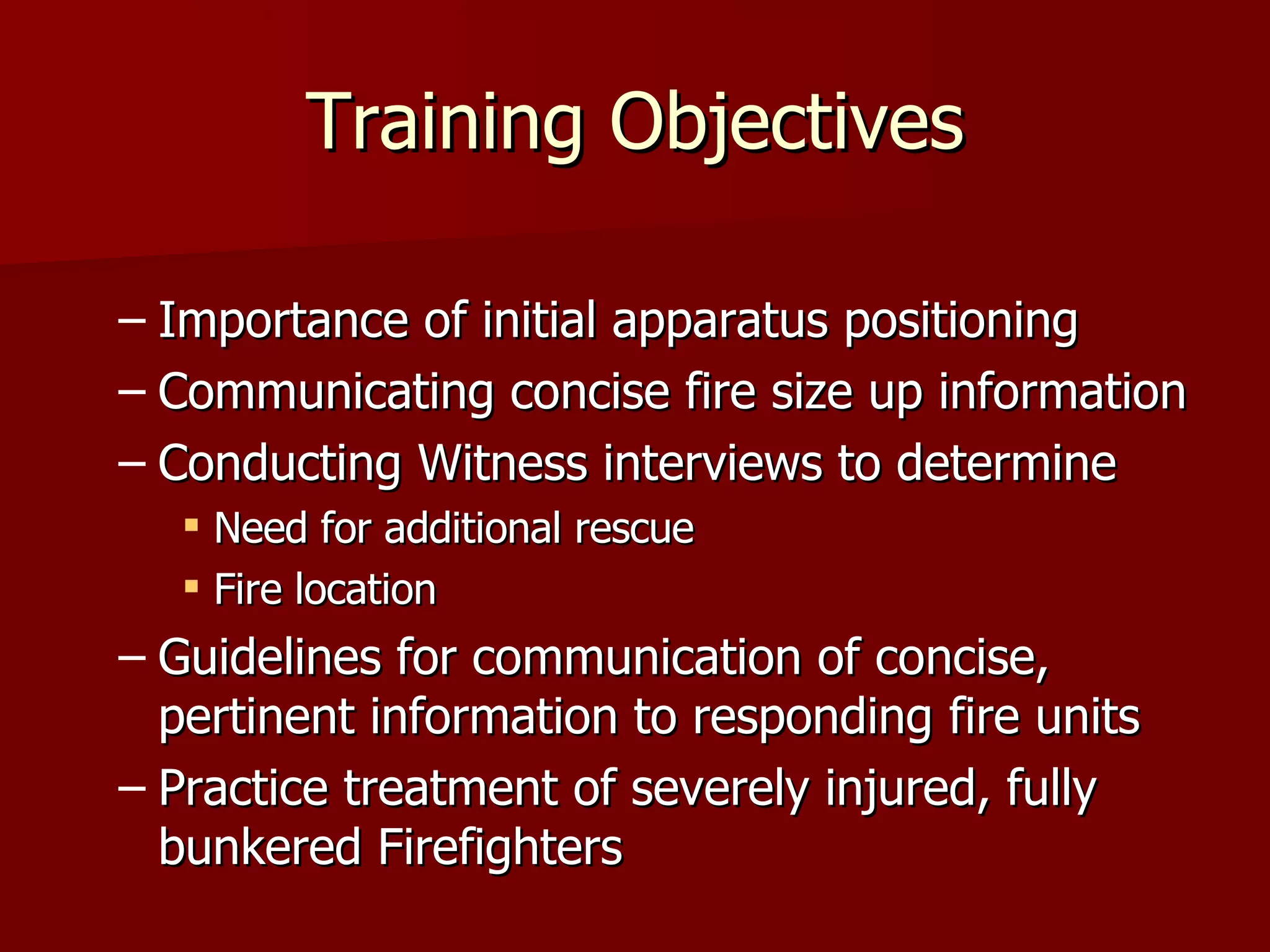 Training Objectives Importance of initial apparatus positioning Communicating concise fire size up information Conducting Witness interviews to determine Need for additional rescue  Fire location  Guidelines for communication of concise, pertinent information to responding fire units  Practice treatment of severely injured, fully bunkered Firefighters 