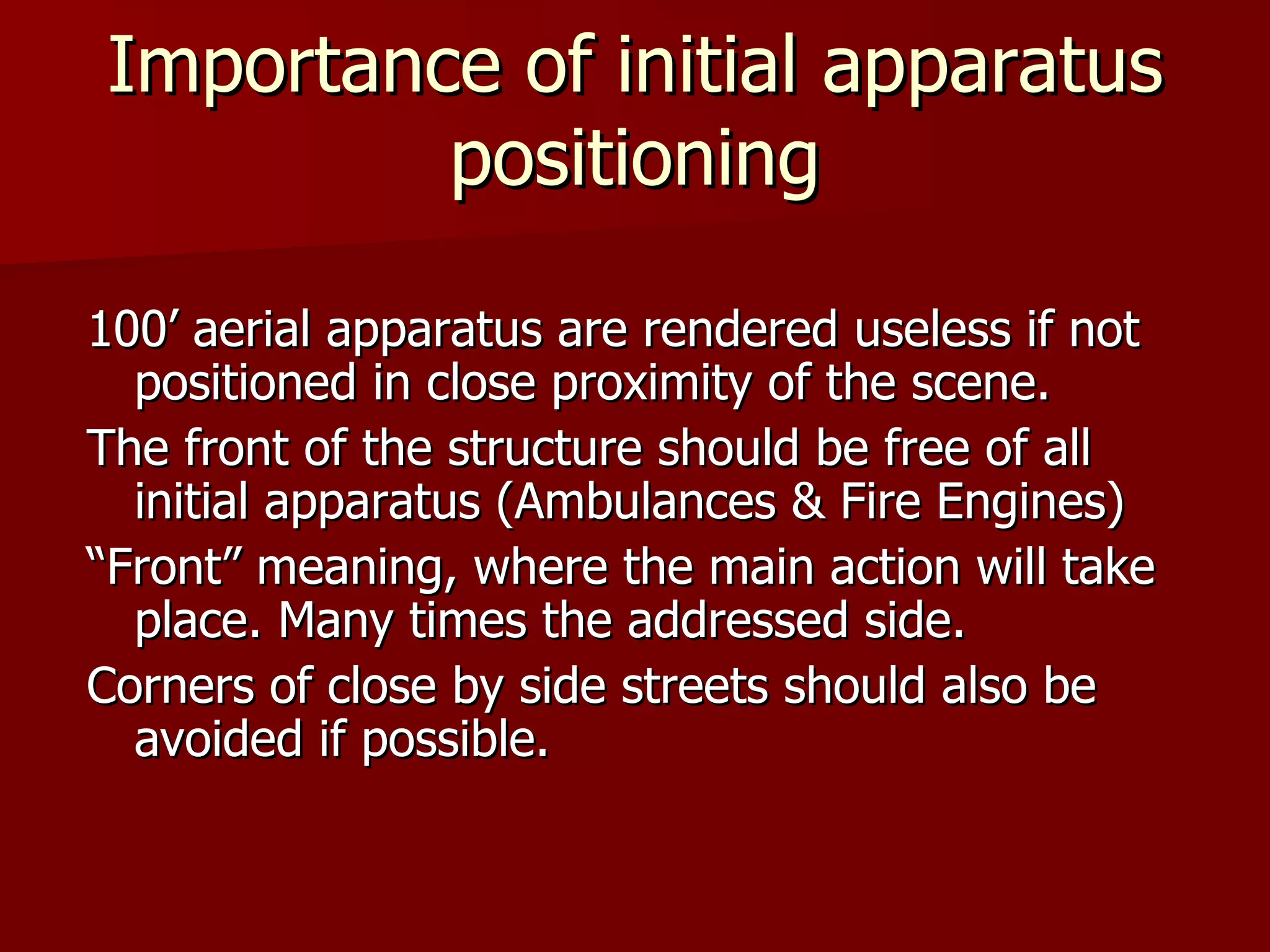 Importance of initial apparatus positioning 100’ aerial apparatus are rendered useless if not positioned in close proximity of the scene. The front of the structure should be free of all initial apparatus (Ambulances & Fire Engines) “ Front” meaning, where the main action will take place. Many times the addressed side. Corners of close by side streets should also be avoided if possible. 