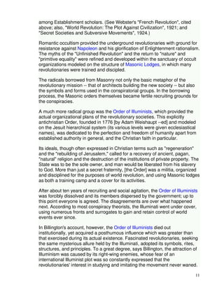 11 
among Establishment scholars. (See Webster's "French Revolution", cited 
above; also, "World Revolution: The Plot Against Civilization", 1921; and 
"Secret Societies and Subversive Movements", 1924.) 
Romantic occultism provided the underground revolutionaries with ground for 
resistance against Napoleon and his glorification of Enlightenment rationalism. 
The myths of the "Unfinished Revolution" and the return to "nature" and 
"primitive equality" were refined and developed within the sanctuary of occult 
organizations modeled on the structure of Masonic Lodges, in which many 
revolutionaries were trained and discipled. 
The radicals borrowed from Masonry not only the basic metaphor of the 
revolutionary mission -- that of architects building the new society -- but also 
the symbols and forms used in the conspiratorial groups. In the borrowing 
process, the Masonic orders themselves became fertile recruiting grounds for 
the conspiracies. 
A much more radical group was the Order of Illuminists, which provided the 
actual organizational plans of the revolutionary societies. This explicitly 
antichristian Order, founded in 1776 [by Adam Weishaupt --ed] and modeled 
on the Jesuit hierarchical system (its various levels were given ecclesiastical 
names), was dedicated to the perfection and freedom of humanity apart from 
established authority in general, and the Christian faith in particular. 
Its ideals, though often expressed in Christian terms such as "regeneration" 
and the "rebuilding of Jerusalem," called for a recovery of ancient, pagan, 
"natural" religion and the destruction of the institutions of private property. The 
State was to be the sole owner, and man would be liberated from his slavery 
to God. More than just a secret fraternity, [the Order] was a militia, organized 
and disciplined for the purposes of world revolution, and using Masonic lodges 
as both a training camp and a cover for its activities. 
After about ten years of recruiting and social agitation, the Order of Illuminists 
was forcibly dissolved and its members dispersed by the government; up to 
this point everyone is agreed. The disagreements are over what happened 
next. According to most conspiracy theorists, the Illuminati went under cover, 
using numerous fronts and surrogates to gain and retain control of world 
events ever since. 
In Billington's account, however, the Order of Illuminists died out 
institutionally, yet acquired a posthumous influence which was greater than 
that exercised during its actual existence. Fascinated revolutionaries, seeking 
the same mysterious allure held by the Illuminati, adopted its symbols, rites, 
structures, and principles. To a great degree, says Billington, the attraction of 
Illuminism was caused by its right-wing enemies, whose fear of an 
international Illuminist plot was so constantly expressed that the 
revolutionaries' interest in studying and imitating the movement never waned. 
 
