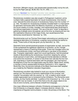 Illuminism, Billington argues, was perpetuated (paradoxically) not by the Left, 
but by the Right (see pp. 96,99,106,118,141, 549). [snip] 
12 
[The term "Illuminism" like "Socialism" and other '-isms', describes a belief system 
rather than membership in a specific group or organization. --ed] 
Revolutionary revelation was also sought in Pythagorean mysticism; prime 
numbers held a special fascination for occult revolutionaries. One theorist 
even "derived the entire structure of revolutionary history from the number 17" 
(p. 100). The desire for revolutionary simplicity revealed itself in a mad search 
for geometric harmonies within the Masonic movement, on the grounds that 
the occult mastery of circles, triangles, and mathematical laws would lead to 
the rational organization of society. The use of the term "circle" to describe a 
gathering of people came into popular use at this time; by drawing all men into 
the redemptive influence of the magic Circle, man would become God, 
democracy would become "deocracy" (p. 103). 
Revolutionaries such as Thomas Paine began advocating sun worship as an 
ideological alternative to Christianity; a popular song exhorted the faithful to 
study "Those truths of holy law given you by Geometry" (p. 105). 
Geometric forms served practical purposes of organization as well. Just as the 
Circle symbolized the egalitarian objectives of revolution, so the Triangle 
represented a means of reaching those goals. Three-man triangles came into 
use in revolutionary circles, and have continued in use down to the present 
day. Triangular organization, apart from occult significance, had the practical 
results of decentralizing the revolutionary movement, keeping the various 
levels ignorant of each other, and foiling governmental attempts to infiltrate 
and control the movement. A variant on the three-man cell was the five-man 
cell, originating in mystical fascination with the pentagon; the most famous 
development of the five-unit organization was the Slavic "Black Hand" society, 
a member of which assassinated Archduke Ferdinand in 1914, triggering 
World War One; the terrorist methods of the Black Hand were later adopted 
as a model by the Palestine Liberation Organization. 
Revolutionary occultism also looked to music as a source of illumination, 
seeing it as "the science of harmonic relationships of the universe" and 
mystical "conversation with the cosmos" (p. 116), a medium which would 
enable regenerated man to transcend human limitations. The Romantics were 
seeking, as they frankly admitted, "a politics of the miraculous" (p. 115), a new 
world with man as Creator. In all of this there is the old, pagan desire to be 
free of one's humanity, and to liberate oneself from language. 
One major difference between orthodox Christianity and paganism is the fact 
that Christianity is a linguistic religion: it stresses doctrine, content, the 
importance of linguistic communication; in short, the primacy of the Word. The 
 