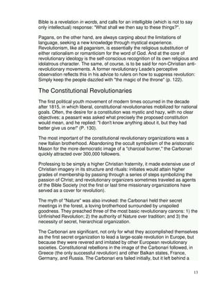 13 
Bible is a revelation in words, and calls for an intelligible (which is not to say 
only intellectual) response: "What shall we then say to these things?". 
Pagans, on the other hand, are always carping about the limitations of 
language, seeking a new knowledge through mystical experience. 
Revolutionism, like all paganism, is essentially the religious substitution of 
either rationalism or romanticism for the word of God. And at the core of 
revolutionary ideology is the self-conscious recognition of its own religious and 
idolatrous character. The same, of course, is to be said for non-Christian anti-revolutionary 
movements. A former revolutionary Leade's perceptive 
observation reflects this in his advice to rulers on how to suppress revolution: 
Simply keep the people dazzled with "the magic of the throne" (p. 122). 
The Constitutional Revolutionaries 
The first political youth movement of modern times occurred in the decade 
after 1815, in which liberal, constitutional revolutionaries mobilized for national 
goals. Often, the desire for a constitution was mystic and hazy, with no clear 
objectives; a peasant was asked what precisely the proposed constitution 
would mean, and he replied: "I don't know anything about it, but they had 
better give us one!" (P. 130). 
The most important of the constitutional revolutionary organizations was a 
new Italian brotherhood. Abandoning the occult symbolism of the aristocratic 
Mason for the more democratic image of a "charcoal burner," the Carbonari 
quickly attracted over 300,000 followers. 
Professing to be simply a higher Christian fraternity, it made extensive use of 
Christian imagery in its structure and rituals: initiates would attain higher 
grades of membership by passing through a series of steps symbolizing the 
passion of Christ; and revolutionary organizers sometimes traveled as agents 
of the Bible Society (not the first or last time missionary organizations have 
served as a cover for revolution). 
The myth of "Nature" was also invoked: the Carbonari held their secret 
meetings in the forest, a loving brotherhood surrounded by unspoiled 
goodness. They preached three of the most basic revolutionary canons: 1) the 
Unfinished Revolution; 2) the authority of Nature over tradition; and 3) the 
necessity of secret, hierarchical organization. 
The Carbonari are significant, not only for what they accomplished themselves 
as the first secret organization to lead a large-scale revolution in Europe, but 
because they were revered and imitated by other European revolutionary 
societies. Constitutional rebellions in the image of the Carbonari followed, in 
Greece (the only successful revolution) and other Balkan states, France, 
Germany, and Russia. The Carbonari era failed initially, but it left behind a 
 