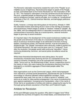 The Romantic nationalist movements created the myth of the "People" as an 
infallible source of legitimacy. Revolutionaries began to speak of the People 
as God, and looked back to the French Revolution as "His Incarnation of '89" 
(p. 161). The messianic nationalism of the day centered around the fantasy of 
the pure, unspoiled people as liberating force. Like many romantic myths, it 
was an ambiguous concept, used by all sides, as it is today by "constitutional" 
anarchists in the U.S., Central American Marxists, and demogogic politicians 
of every party. 
Subtly, however, a change was taking place at mid-century. Already in 1848 
the nationalist tricolors were being struck in favor of the red flag of socialism; 
and revolutionary rhetoric began to speak of "workers" instead of "people". By 
the 1860s, with the widespread failure of nationalist movements and the rising 
consciousness of economic class as a social dynamic, national revolution 
began to give way to social revolution. 
An important step in the development of the social revolutionary tradition was 
the growth and refinement of the idea of a revolutionary dictatorship. The 
failure of previous revolutions began to be attributed to the lack of strong 
leaders; revolutionary power, the theorists claimed, must be entrusted to a 
dictatorial elite. The "people" themselves were obviously unable to perfect the 
Unfinished Revolution; the task must be given over to a "vanguard". Even 
after the revolution, the people would need continuing "education"; hence 
continuing dictatorship, terrorism, and secret police surveillance would be 
required. 
While these theoretical developments were taking place, the social 
revolutionary movement was receiving aid from an unexpected source: the 
revival of romantic Christianity (not to be confused with orthodoxy) in the 
1840s. Terms such as "the Brotherhood of Man" struck a responsive chord in 
the hearts of many, who were making the simultaneous discovery that they 
belonged to a monolithic aggregate of likeminded people called "the 
proletariat". 
New organizations such as the Communist League, which had progressed 
from national to universal social perspectives, popularized the use of Christian 
terminology to influence followers toward egalitarian socialism. Food 
cooperatives were used, then as now, to create a sense of "solidarity" and 
serve as an outlet for class-warfare propaganda in the name of protecting the 
poor against exploitation. Increasing envy-manipulation, often in the name of 
Christ, led to an acceleration of strikes and violence, preparing the way for the 
thorough-going atheistic secularism of Karl Marx and Frederick Engels. 
15 
Antidote for Revolution 
At this point Billington poses the question: Why didn't it happen here? What 
prevented the countries of England, the United States, and Switzerland from 
 