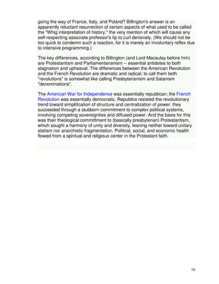 going the way of France, Italy, and Poland? Billington's answer is an 
apparently reluctant resurrection of certain aspects of what used to be called 
the "Whig interpretation of history," the very mention of which will cause any 
self-respecting associate professor's lip to curl derisively. (We should not be 
too quick to condemn such a reaction, for it is merely an involuntary reflex due 
to intensive programming.) 
16 
The key differences, according to Billington (and Lord Macaulay before him) 
are Protestantism and Parliamentarianism -- essential antidotes to both 
stagnation and upheaval. The differences between the American Revolution 
and the French Revolution are dramatic and radical; to call them both 
"revolutions" is somewhat like calling Presbyterianism and Satanism 
"denominations". 
The American War for Independence was essentially republican; the French 
Revolution was essentially democratic. Republics resisted the revolutionary 
trend toward simplification of structure and centralization of power: they 
succeeded through a stubborn commitment to complex political systems, 
involving competing sovereignties and diffused power. And the basis for this 
was their theological committment to (basically presbyterian) Protestantism, 
which sought a harmony of unity and diversity, leaning neither toward unitary 
statism nor anarchistic fragmentation. Political, social, and economic health 
flowed from a spiritual and religious center in the Protestant faith. 
 