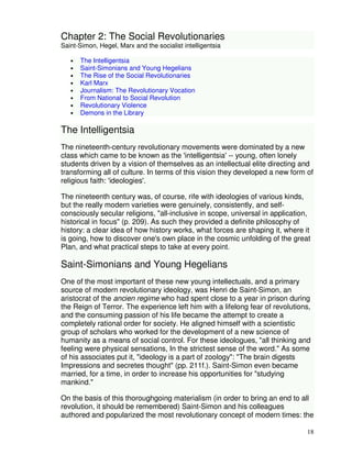 18 
Chapter 2: The Social Revolutionaries 
Saint-Simon, Hegel, Marx and the socialist intelligentsia 
• The Intelligentsia 
• Saint-Simonians and Young Hegelians 
• The Rise of the Social Revolutionaries 
• Karl Marx 
• Journalism: The Revolutionary Vocation 
• From National to Social Revolution 
• Revolutionary Violence 
• Demons in the Library 
The Intelligentsia 
The nineteenth-century revolutionary movements were dominated by a new 
class which came to be known as the 'intelligentsia' -- young, often lonely 
students driven by a vision of themselves as an intellectual elite directing and 
transforming all of culture. In terms of this vision they developed a new form of 
religious faith: 'ideologies'. 
The nineteenth century was, of course, rife with ideologies of various kinds, 
but the really modern varieties were genuinely, consistently, and self-consciously 
secular religions, "all-inclusive in scope, universal in application, 
historical in focus" (p. 209). As such they provided a definite philosophy of 
history: a clear idea of how history works, what forces are shaping it, where it 
is going, how to discover one's own place in the cosmic unfolding of the great 
Plan, and what practical steps to take at every point. 
Saint-Simonians and Young Hegelians 
One of the most important of these new young intellectuals, and a primary 
source of modern revolutionary ideology, was Henri de Saint-Simon, an 
aristocrat of the ancien regime who had spent close to a year in prison during 
the Reign of Terror. The experience left him with a lifelong fear of revolutions, 
and the consuming passion of his life became the attempt to create a 
completely rational order for society. He aligned himself with a scientistic 
group of scholars who worked for the development of a new science of 
humanity as a means of social control. For these ideologues, "all thinking and 
feeling were physical sensations, In the strictest sense of the word." As some 
of his associates put it, "ideology is a part of zoology": "The brain digests 
Impressions and secretes thought" (pp. 211f.). Saint-Simon even became 
married, for a time, in order to increase his opportunities for "studying 
mankind." 
On the basis of this thoroughgoing materialism (in order to bring an end to all 
revolution, it should be remembered) Saint-Simon and his colleagues 
authored and popularized the most revolutionary concept of modern times: the 
 