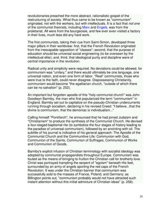 revolutionaries preached the more abstract, rationalistic gospel of the 
restructuring of society. What thus came to be known as "communism" 
originated, not with the workers, but with intellectuals. It is a fact that not one 
of the communist theorists, including Marx and Engels, was from the 
proletariat. All were from the bourgeoisie, and few ever even visited a factory 
in their lives, much less did any hard work. 
20 
The first communists, taking their cue from Saint-Simon, developed three 
major pillars in their worldview: first, that the French Revolution originated 
from the inescapable opposition of "classes"; second, that the purpose of 
education should be universal social engineering (to be overseen by the 
intellectual elite); and, third, that ideological purity and discipline were of 
central importance in the revolution. 
Radical unity and simplicity were required. No deviations could be allowed, for 
communism was "unitary," and there would ultimately be one language, one 
universal nation, and even one form of labor. "Real" communists, those who 
were true to the faith, could never disagree. Dispossessing Christianity, 
communism would become "the egalitarian church, "outside of which there 
can be no salvation" (p. 252). 
An important but forgotten apostle of this "holy communist church" was John 
Goodwyn Barmby, the man who first popularized the term "communism" in 
England. Barmby set out to capitalize on the pseudo-Christian undercurrents 
running through socialism, declaring in his revised Creed: "I believe...that the 
divine is communism, that the demoniac is individualism..." 
Calling himself "Pontifarch", he announced that he had joined Judaism and 
"Christianism" to produce the synthesis of the Communist Church. He devised 
a four-staged baptismal rite (to symbolize the four stages of history leading to 
the paradise of universal communism), followed by an anointing with oil. The 
subtitle of his journal is indicative of his general approach: The Apostle of the 
Communist Church and the Communitive Life: Communion with God, 
Communion of the Saints, Communion of Suffrages, Communion of Works 
and Communion of Goods. 
Barmby's explicit infusion of Christian terminology with socialist ideology was 
adopted by communist propagandists throughout Europe. Communism was 
touted as the means of bringing to fruition the Christian call for brotherly love. 
Christ was portrayed trampling the serpent of "egoism" beneath His feet, 
surrounded by an army of angels sporting the red caps of the French 
Revolution. It was under the Christian banner that communism was 
successfully sold to the masses of France, Poland, and Germany; as 
Billington points out, "communism probably would not have attracted such 
instant attention without this initial admixture of Christian ideas" (p. 258). 
 