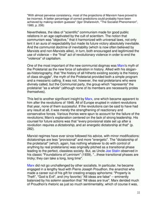 "With almost perverse consistency, most of the projections of Marxism have proved to 
be incorrect. A better percentage of correct predictions could probably have been 
achieved by making random guesses" (Igor Shafarevich, "The Socialist Phenomenon", 
1980, p. 206) 
Nevertheless, the idea of "scientific" communism made for good public 
relations in an age captivated by the cult of scientism. The notion that 
communism was "objective," that it harmonized with universal laws, not only 
lent it an aura of respectability but made its future victory absolutely inevitable. 
And the communist doctrine of inevitability (which is now often believed by 
Marxists and non-Marxists alike), in turn, both encouraged and legitimized the 
use of violence -- the "final" act of revolutionary violence in order to end the 
"violence" of capitalism. 
One of the most important of the new communist dogmas was Marx's myth of 
the Proletariat as the new force of salvation in history. Allied with his slogan-as- 
historiography, that "the history of all hitherto existing society is the history 
of class struggle", the myth of the Proletariat provided both a simple program 
and a messianic calling. It was not, however, the real proletarians who were 
divinely called, but the Communist party, the group which "represents" the 
proletariat "as a whole" (although none of its members are necessarily proles 
themselves). 
This led to another significant insight by Marx, one which became apparent to 
him after the revolutions of 1848. All of Europe erupted in violent revolutions 
that year, none of them successful. If the revolutions can be said to have had 
any result at all, it was merely the strengthening of reactionary and 
conservative forces. Various thories were spun to account for the failure of the 
revolutions; Marx's explanation centered on the lack of strong leadership. His 
counsel for future actions was that "every provisional state set up after a 
revolution requires a dictatorship, and an energetic dictatorship at that" (p. 
282). 
Marxist regimes have ever since followed his advice, with minor modifications: 
dictatorships are less "provisional" and more "energetic". The "dictatorship of 
the proletariat" (which, again, has nothing whatever to do with control of 
anything by real proletarians) was originally pitched as a transitional phase 
leading to the perfect, classless society. But, as Uncle Joe Stalin observed in 
his classic "Foundations of Leninism" (1939), "...these transitional phases are 
tricky; they can take a long, long time". 
Marx did not go unchallenged by other socialists. In particular, he became 
engaged in a lengthy feud with Pierre Joseph Proudhon, the anarchist who 
made a career out of his gift for creating snappy aphorisms: "Property is 
Theft", "God is Evil", and (my favorite) "All ideas are false" -- eminently 
balanced by his solemn assertion that "All ideas are true". Marx derided much 
of Proudhon's rhetoric as just so much sentimentality, which of course it was, 
22 
 