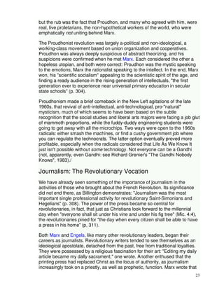 but the rub was the fact that Proudhon, and many who agreed with him, were 
real, live proletarians, the non-hypothetical workers of the world, who were 
emphatically not uniting behind Marx. 
The Proudhonist revolution was largely a-political and non-ideological, a 
working-class movement based on union organization and cooperatives. 
Proudhon was always deeply suspicious of abstract theorizing, and his 
suspicions were confirmed when he met Marx. Each considered the other a 
hopeless utopian, and both were correct: Proudhon was the mystic speaking 
to the emotions, Marx the rationalist speaking to the intellect. In the end, Marx 
won, his "scientific socialism" appealing to the scientistic spirit of the age, and 
finding a ready audience in the rising generation of intellectuals, "the first 
generation ever to experience near universal primary education in secular 
state schools" (p. 304). 
Proudhonism made a brief comeback in the New Left agitations of the late 
1960s, that revival of anti-intellectual, anti-technological, pro-"natural" 
mysticism, much of which seems to have been based on the subtle 
recognition that the social studies and liberal arts majors were facing a job glut 
of mammoth proportions, while the fuddy-duddy engineering students were 
going to get away with all the microchips. Two ways were open to the 1960s 
radicals: either smash the machines, or find a cushy government job where 
you can regulate the technocrats. The latter option eventually proved more 
profitable, especially when the radicals considered that Life As We Know It 
just isn't possible without some technology. Not everyone can be a Gandhi 
(not, apparently, even Gandhi: see Richard Grenier's "The Gandhi Nobody 
Knows", 1983)./ 
23 
Journalism: The Revolutionary Vocation 
We have already seen something of the importance of journalism in the 
activities of those who brought about the French Revolution. Its significance 
did not end there, as Billington demonstrates: "Journalism was the most 
important single professional activity for revolutionary Saint-Simonians and 
Hegelians" (p. 308). The power of the press became so central for 
revolutionaries, in fact, that just as Christians look forward to the millennial 
day when "everyone shall sit under his vine and under his fig tree" (Mic. 4:4), 
the revolutionaries pined for "the day when every citizen shall be able to have 
a press in his home" (p, 311). 
Both Marx and Engels, like many other revolutionary leaders, began their 
careers as journalists. Revolutionary writers tended to see themselves as an 
ideological apostolate, detached from the past, free from traditional loyalties. 
They were possessed by a religious fascination for their art: "Editing my daily 
article became my dally sacrament," one wrote. Another enthused that the 
printing press had replaced Christ as the locus of authority, as journalism 
increasingly took on a priestly, as well as prophetic, function. Marx wrote that 
 
