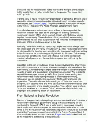 24 
journalists had the responsibility, not to express the thoughts of the people, 
but to "create them or rather impute them to the people. You create party 
spirit" (p, 318). 
(For the story of how a revolutionary organization of somewhat different stripe 
exerted its influence by creating public attitudes through control of powerful 
newspapers, see Carroll Quigley, "Tragedy and Hope A History of the World 
in Our Time", 1966; and "The Anglo-American Establishment, 1981) 
Journalists became -- in their own minds at least -- the vanguard of the 
revolution; the staff was seen as the prototype for the truly communal 
revolutionary society of the future, in which artisan and intellectual worked 
together harmoniously. The early vision of the journal staff as one unitary 
community dld not last long, but journalism has remained the most typical 
profession of the revolutionary, down to this day. 
Ironically, "journalism produced by working people has almost always been 
non-ideological, and only rarely revolutionary" (p, 335). Real proles tend not to 
be interested in the theories spun about them by bourgeois ideologues writing 
in Op-Ed columns (or pontificating on Nightline or 60 Minutes). The working-class 
journals constituted a major and effective rival to the ideologically 
oriented radical papers, and the revolutionary press was outdone by the 
competition. 
In addition to the non-revolutionary press, the anti-revolutionary, chauvinistic 
and patriotic press made important advances during the later decades of the 
19th century. An outstanding example cited by Billington is William Randolph 
Hearst's creation and manipulation of the Spanish-American War in order to 
expand his newspaper empire (p. 345). Thus, just as it was waning as a 
revolutionary ideal in the closing decades of the nineteenth century, 
nationalism was co-opted by the reactionary Right and transfigured into 
imperialism. The nationalist revolutionary slogan of "fraternity" came into 
disrepute, as it became more and more obvious that nationalism was too often 
simply the repression of one people by another. True, all men were brothers, 
"but some are Abels and some are Cains", as one socialist revolutionary 
crisply put it in a blistering attack on nationalism. 
From National to Social Revolution 
The last of the great nationalist uprisings was the so-called Paris Commune, a 
revolutionary "alternative government" set up in Paris and lasting for two 
months in the Spring of 1871. It was a watershed in many ways, providing 
heroic myths and radical examples for revolutionaries for decades to come. 
While at first the revolution was nationalist and patriotic in nature (as a protest 
against the French government's surrender in the Franco-Prussian War), it 
soon acquired a leftist, socialist character; Engels and Lenin looked back to it 
as the model for a dictatorship of the proletariat. 
 