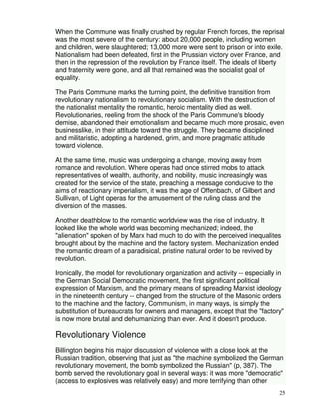 When the Commune was finally crushed by regular French forces, the reprisal 
was the most severe of the century: about 20,000 people, including women 
and children, were slaughtered; 13,000 more were sent to prison or into exile. 
Nationalism had been defeated, first in the Prussian victory over France, and 
then in the repression of the revolution by France itself. The ideals of liberty 
and fraternity were gone, and all that remained was the socialist goal of 
equality. 
The Paris Commune marks the turning point, the definitive transition from 
revolutionary nationalism to revolutionary socialism. With the destruction of 
the nationalist mentality the romantic, heroic mentality died as well. 
Revolutionaries, reeling from the shock of the Paris Commune's bloody 
demise, abandoned their emotionalism and became much more prosaic, even 
businesslike, in their attitude toward the struggle. They became disciplined 
and militaristic, adopting a hardened, grim, and more pragmatic attitude 
toward violence. 
25 
At the same time, music was undergoing a change, moving away from 
romance and revolution. Where operas had once stirred mobs to attack 
representatives of wealth, authority, and nobility, music increasingly was 
created for the service of the state, preaching a message conducive to the 
aims of reactionary imperialism, it was the age of Offenbach, of Gilbert and 
Sullivan, of Light operas for the amusement of the ruling class and the 
diversion of the masses. 
Another deathblow to the romantic worldview was the rise of industry. It 
looked like the whole world was becoming mechanized; indeed, the 
"alienation" spoken of by Marx had much to do with the perceived inequalites 
brought about by the machine and the factory system. Mechanization ended 
the romantic dream of a paradisical, pristine natural order to be revived by 
revolution. 
Ironically, the model for revolutionary organization and activity -- especially in 
the German Social Democratic movement, the first significant political 
expression of Marxism, and the primary means of spreading Marxist ideology 
in the nineteenth century -- changed from the structure of the Masonic orders 
to the machine and the factory, Communism, in many ways, is simply the 
substitution of bureaucrats for owners and managers, except that the "factory" 
is now more brutal and dehumanizing than ever. And it doesn't produce. 
Revolutionary Violence 
Billington begins his major discussion of violence with a close look at the 
Russian tradition, observing that just as "the machine symbolized the German 
revolutionary movement, the bomb symbolized the Russian" (p, 387). The 
bomb served the revolutionary goal in several ways: it was more "democratic" 
(access to explosives was relatively easy) and more terrifying than other 
 