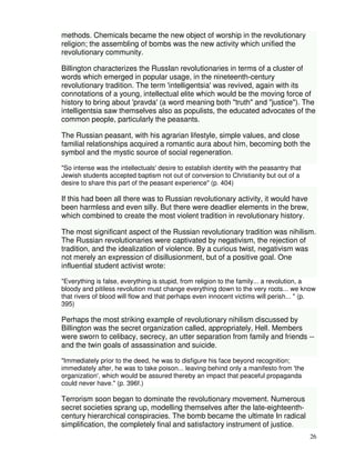 26 
methods. Chemicals became the new object of worship in the revolutionary 
religion; the assembling of bombs was the new activity which unified the 
revolutionary community. 
Billington characterizes the RussIan revolutionaries in terms of a cluster of 
words which emerged in popular usage, in the nineteenth-century 
revolutionary tradition. The term 'intelligentsia' was revived, again with its 
connotations of a young, intellectual elite which would be the moving force of 
history to bring about 'pravda' (a word meaning both "truth" and "justice"). The 
intelligentsia saw themselves also as populists, the educated advocates of the 
common people, particularly the peasants. 
The Russian peasant, with his agrarian lifestyle, simple values, and close 
familial relationships acquired a romantic aura about him, becoming both the 
symbol and the mystic source of social regeneration. 
"So intense was the intellectuals' desire to establish identity with the peasantry that 
Jewish students accepted baptism not out of conversion to Christianity but out of a 
desire to share this part of the peasant experience" (p. 404) 
If this had been all there was to Russian revolutionary activity, it would have 
been harmless and even silly. But there were deadlier elements in the brew, 
which combined to create the most violent tradition in revolutionary history. 
The most significant aspect of the Russian revolutionary tradition was nihilism. 
The Russian revolutionaries were captivated by negativism, the rejection of 
tradition, and the idealization of violence. By a curious twist, negativism was 
not merely an expression of disillusionment, but of a positive goal. One 
influential student activist wrote: 
"Everything is false, everything is stupid, from religion to the family... a revolution, a 
bloody and pitiless revolution must change everything down to the very roots... we know 
that rivers of blood will flow and that perhaps even innocent victims will perish... " (p. 
395) 
Perhaps the most striking example of revolutionary nihilism discussed by 
Billington was the secret organization called, appropriately, Hell. Members 
were sworn to celibacy, secrecy, an utter separation from family and friends -- 
and the twin goals of assassination and suicide. 
"Immediately prior to the deed, he was to disfigure his face beyond recognition; 
immediately after, he was to take poison... leaving behind only a manifesto from 'the 
organization', which would be assured thereby an impact that peaceful propaganda 
could never have." (p. 396f.) 
Terrorism soon began to dominate the revolutionary movement. Numerous 
secret societies sprang up, modelling themselves after the late-eighteenth-century 
hierarchical conspiracies. The bomb became the ultimate In radical 
simplification, the completely final and satisfactory instrument of justice. 
 