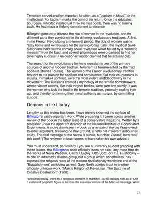 27 
Terrorism served another important function, as a "baptism in blood" for the 
intellectual. For baptism marks the point of no return. Once the educated, 
bourgeois, inhibited intellectual threw his first bomb, there was no turning 
back. He had made a lifelong commitment to violence. 
Billington goes on to discuss the role of women in the revolution, and the 
different parts they played within the differing revolutionary traditions. At first, 
in the French RevoIution's anti-feminist period, the duty of women was to 
"stay home and knit trousers for the sans-culottes. Later, the mystical Saint- 
Simonians held that the coming social revolution would be led by a "feminine 
messiah" from the East, and several pilgrimages were organized to find her 
(one highly successful revolutionary leader claimed that he actually did). 
The search for the revolutionary feminine messiah is one of the primary 
sources of another modern tradition: feminism (a term invented by the mad 
socialist Charles Fourier). The women of the French revolutionary tradition 
brought to it a passion for pacifism and nonviolence. But their counterparts in 
Russia, in marked contrast, were the most violent and bloodthirsty in the 
movement. The Russians created a mythology of the female bombthrowers, 
whose violent actions, like their virginal bodies, were pure and saintly. It was 
the women who took the lead in the terrorist tradition, generally sealing their 
act, and thereby confirming their moral authority as martyrs, by committing 
suicide. 
Demons in the Library 
Lengthy as this review has been, I have merely skimmed the surface of 
Billington's vastly important work. While preparing it, I came across another 
review of the book in the latest issue of a conservative magazine. Written by a 
professor under the apparent direction of the National Institute of Coordinated 
Experiments, it archly dismisses the book as a rehash of the old Wagner-led-to- 
Hitler argument, breaking no new ground, a hefty but irrelevant antiquarian 
study. The real message of the review is subtle, but clear: Please, don't read 
this book! (The reviewer at least seems to have taken his own advice.) 
You must understand, particularly if you are a university student grappling with 
these issues, that Billington's book 'officially' does not exist, any more than do 
the works of Nesta Webster, Carroll Quigley, Otto Scott, or R. J. Rushdoony -- 
to cite an admittedly diverse group, but a group which, nonetheless, has 
exposed the religious roots of the modern revolutionary worldview and of the 
"Establishment" worldview as well. Gary North pointed it out in another 
officially unknown work, "Marx's Religion of Revolution: The Doctrine of 
Creative Destruction" (1968): 
"Unquestionably, there IS a religious element in Marxism. But to classify him as an Old 
Testament prophetic figure is to miss the essential nature of the Marxist message. What 
 