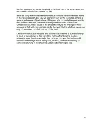 Marxism represents is a secular throwback to the chaos cults of the ancient world, and 
not a modern school of the prophets." (p. 84) 
It can be fairly demonstrated that numerous scholars have used these works 
in their own research. But you will search in vain for the footnotes. (There is 
some small degree of justice here. Billington, who conceals his considerable 
debt to Nesta Webster, has now himself joined the ranks of the Great 
Unfootnoted.) A major cause of the official hostillty to the findings of these 
scholars is that, with more or less clarity, they point to the rellglous nature, not 
only of revolution, but of all history, of Life Itself. 
28 
Life is covenantal; our thoughts and actions exist in terms of our relationship 
to God, or our attempt to flee from Him. Nothing frightens the modern 
rationalist more than the reminder that he is not his own, that he has sold 
himself into bondage (to the losing side, no less), and that something or 
someone is lurking in the shadows just ahead smacking its lips. 
