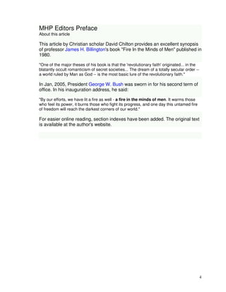 4 
MHP Editors Preface 
About this article 
This article by Christian scholar David Chilton provides an excellent synopsis 
of professor James H. Billington's book "Fire In the Minds of Men" published in 
1980. 
"One of the major theses of his book is that the 'revolutionary faith' originated... in the 
blatantly occult romanticism of secret societies... The dream of a totally secular order -- 
a world ruled by Man as God -- is the most basic lure of the revolutionary faith." 
In Jan, 2005, President George W. Bush was sworn in for his second term of 
office. In his inauguration address, he said: 
"By our efforts, we have lit a fire as well - a fire in the minds of men. It warms those 
who feel its power, it burns those who fight its progress, and one day this untamed fire 
of freedom will reach the darkest corners of our world." 
For easier online reading, section indexes have been added. The original text 
is available at the author's website. 
 